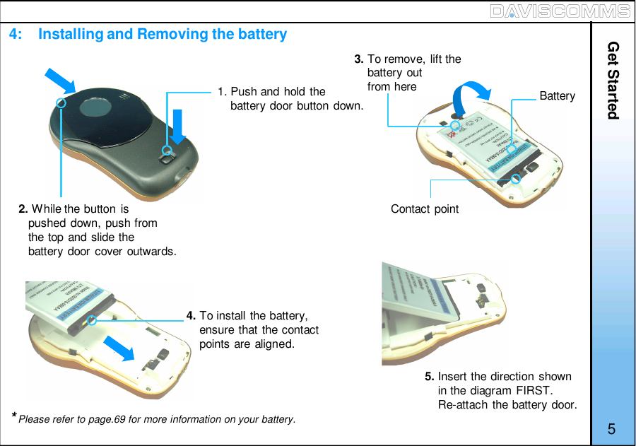 4:    Installing and Removing the battery1. Push and hold thebattery door button down.2. While the button ispushed down, push fromthe top and slide thebattery door cover outwards.BatteryContact point3. To remove, lift thebattery outfrom here4. To install the battery,ensure that the contactpoints are aligned.5. Insert the direction shownin the diagram FIRST.Re-attach the battery door.Get Started*Please refer to page.69 for more information on your battery. 5