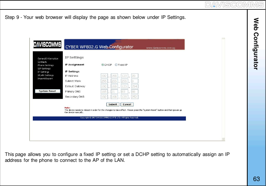 63Step 9 - Your web browser will display the page as shown below under IP Settings.This page allows you to configure a fixed IP setting or set a DCHP setting to automatically assign an IPaddress for the phone to connect to the AP of the LAN.Web Configurator