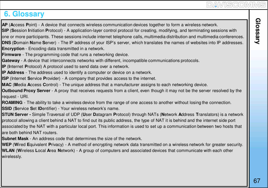 6. GlossaryGlossary67AP (Access Point) - A device that connects wireless communication devices together to form a wireless network.SIP (Session Initiation Protocol) - A application-layer control protocol for creating, modifying, and terminating sessions withone or more participants. These sessions include internet telephone calls, multimedia distribution and multimedia conferences.DNS (Domain Name Server) - The IP address of your ISP’s server, which translates the names of websites into IP addresses.Encryption - Encoding data transmitted in a network.Firmware - The programming code that runs a networking device.Gateway - A device that interconnects networks with different, incompatible communications protocols.IP (Internet Protocol) A protocol used to send data over a network.IP Address - The address used to identify a computer or device on a network.ISP (Internet Service Provider) - A company that provides access to the internet.MAC (Media Access Control) - The unique address that a manufacturer assigns to each networking device.Outbound Proxy Server - A proxy that receives requests from a client, even though it may not be the server resolved by therequest - URI.ROAMING - The ability to take a wireless device from the range of one access to another without losing the connection.SSID (Service Set IDentifier) - Your wireless network’s name.STUN Server - Simple Traversal of UDP (User Datagram Protocol) through NATs (Network Address Translators) is a networkprotocol allowing a client behind a NAT to find out its public address, the type of NAT it is behind and the internet side portassociated by the NAT with a particular local port. This information is used to set up a communication between two hosts thatare both behind NAT routers.Subnet Mask - An address code that determines the size of the network.WEP (Wired Equivalent Privacy) - A method of encrypting network data transmitted on a wireless network for greater security.WLAN (Wireless Local Area Network) - A group of computers and associated devices that communicate with each otherwirelessly.