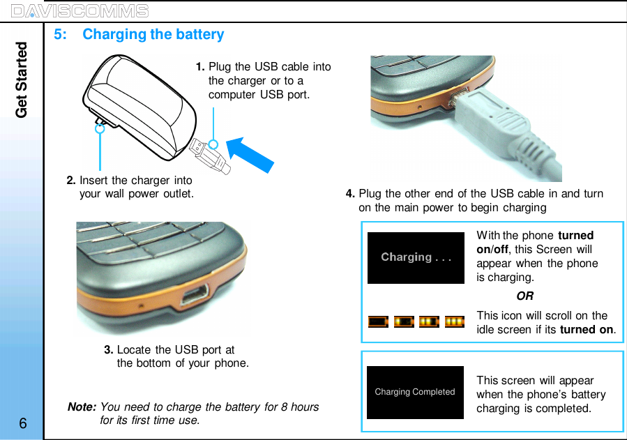 Get Started65:    Charging the battery2. Insert the charger intoyour wall power outlet.1. Plug the USB cable intothe charger or to acomputer USB port.3. Locate the USB port atthe bottom of your phone.4. Plug the other end of the USB cable in and turnon the main power to begin chargingWith the phone turnedon/off, this Screen willappear when the phoneis charging.This screen will appearwhen the phone’s batterycharging is completed.ORThis icon will scroll on theidle screen if its turned on.Charging CompletedNote: You need to charge the battery for 8 hoursfor its first time use.