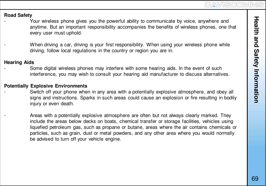 Health and Safety InformationRoad Safety-Your wireless phone gives you the powerful ability to communicate by voice, anywhere andanytime. But an important responsibility accompanies the benefits of wireless phones, one thatevery user must uphold.-When driving a car, driving is your first responsibility. When using your wireless phone whiledriving, follow local regulations in the country or region you are in.Hearing Aids-Some digital wireless phones may interfere with some hearing aids. In the event of suchinterference, you may wish to consult your hearing aid manufacturer to discuss alternatives.Potentially Explosive Environments-Switch off your phone when in any area with a potentially explosive atmosphere, and obey allsigns and instructions. Sparks in such areas could cause an explosion or fire resulting in bodilyinjury or even death.-Areas with a potentially explosive atmosphere are often but not always clearly marked. Theyinclude the areas below decks on boats, chemical transfer or storage facilities, vehicles usingliquefied petroleum gas, such as propane or butane, areas where the air contains chemicals orparticles, such as grain, dust or metal powders, and any other area where you would normallybe advised to turn off your vehicle engine.69