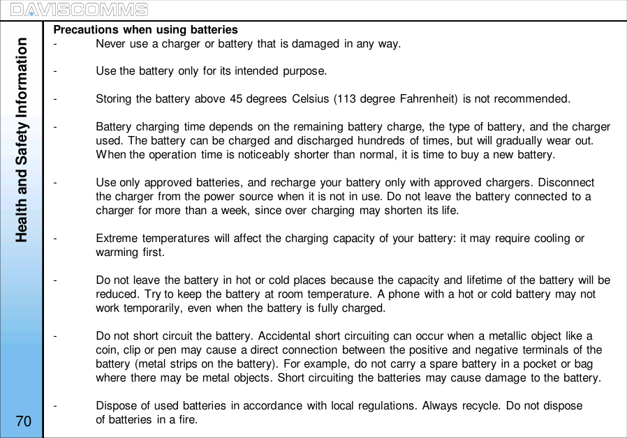 Health and Safety InformationPrecautions when using batteries-Never use a charger or battery that is damaged in any way.-Use the battery only for its intended purpose.-Storing the battery above 45 degrees Celsius (113 degree Fahrenheit) is not recommended.-Battery charging time depends on the remaining battery charge, the type of battery, and the chargerused. The battery can be charged and discharged hundreds of times, but will gradually wear out.When the operation time is noticeably shorter than normal, it is time to buy a new battery.-Use only approved batteries, and recharge your battery only with approved chargers. Disconnectthe charger from the power source when it is not in use. Do not leave the battery connected to acharger for more than a week, since over charging may shorten its life.-Extreme temperatures will affect the charging capacity of your battery: it may require cooling orwarming first.-Do not leave the battery in hot or cold places because the capacity and lifetime of the battery will bereduced. Try to keep the battery at room temperature. A phone with a hot or cold battery may notwork temporarily, even when the battery is fully charged.-Do not short circuit the battery. Accidental short circuiting can occur when a metallic object like acoin, clip or pen may cause a direct connection between the positive and negative terminals of thebattery (metal strips on the battery). For example, do not carry a spare battery in a pocket or bagwhere there may be metal objects. Short circuiting the batteries may cause damage to the battery.-Dispose of used batteries in accordance with local regulations. Always recycle. Do not disposeof batteries  in a fire.70