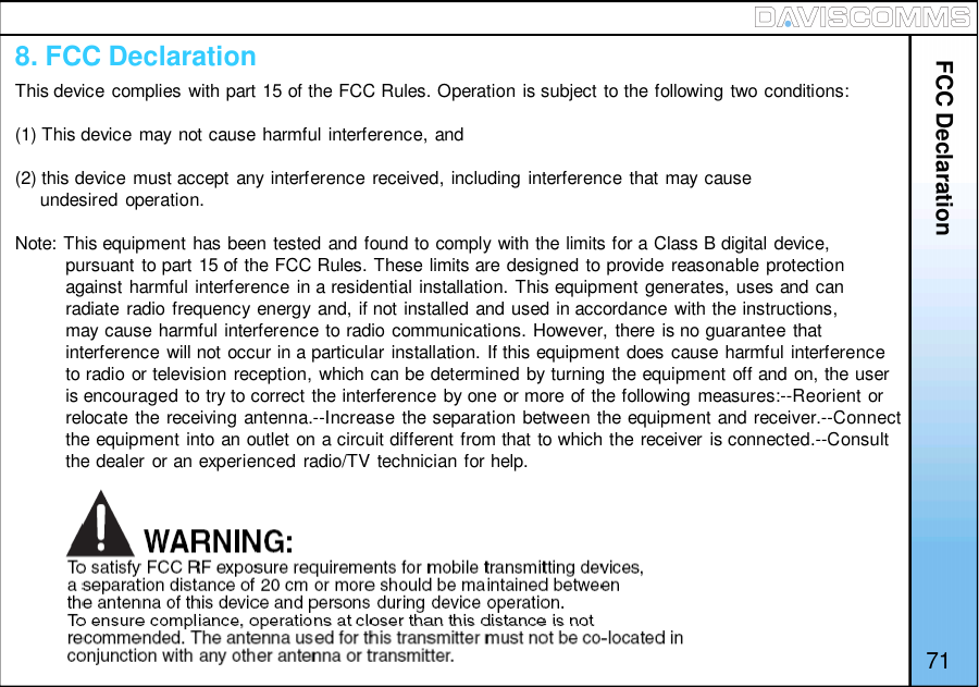 FCC Declaration718. FCC DeclarationThis device complies with part 15 of the FCC Rules. Operation is subject to the following two conditions:(1) This device may not cause harmful interference, and(2) this device must accept any interference received, including interference that may causeundesired operation.Note: This equipment has been tested and found to comply with the limits for a Class B digital device,pursuant to part 15 of the FCC Rules. These limits are designed to provide reasonable protectionagainst harmful interference in a residential installation. This equipment generates, uses and canradiate radio frequency energy and, if not installed and used in accordance with the instructions,may cause harmful interference to radio communications. However, there is no guarantee thatinterference will not occur in a particular installation. If this equipment does cause harmful interferenceto radio or television reception, which can be determined by turning the equipment off and on, the useris encouraged to try to correct the interference by one or more of the following measures:--Reorient orrelocate the receiving antenna.--Increase the separation between the equipment and receiver.--Connectthe equipment into an outlet on a circuit different from that to which the receiver is connected.--Consultthe dealer or an experienced radio/TV technician for help.