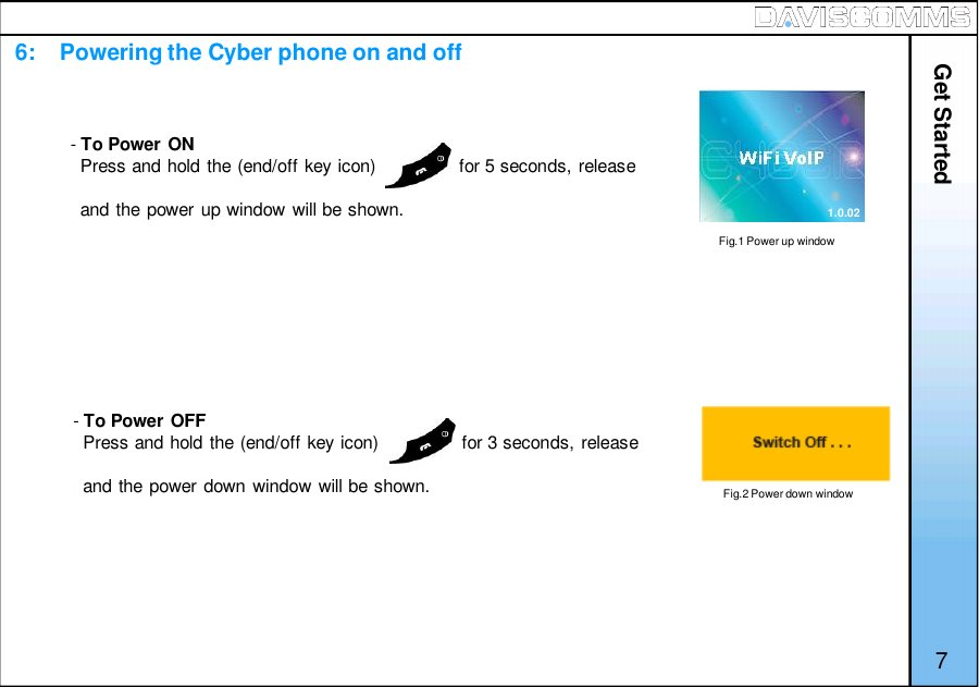 Get Started76:    Powering the Cyber phone on and off-To Power ONPress and hold the (end/off key icon)                for 5 seconds, releaseand the power up window will be shown.-To Power OFFPress and hold the (end/off key icon)                for 3 seconds, releaseand the power down window will be shown.Fig.1 Power up windowFig.2 Power down window1.0.02