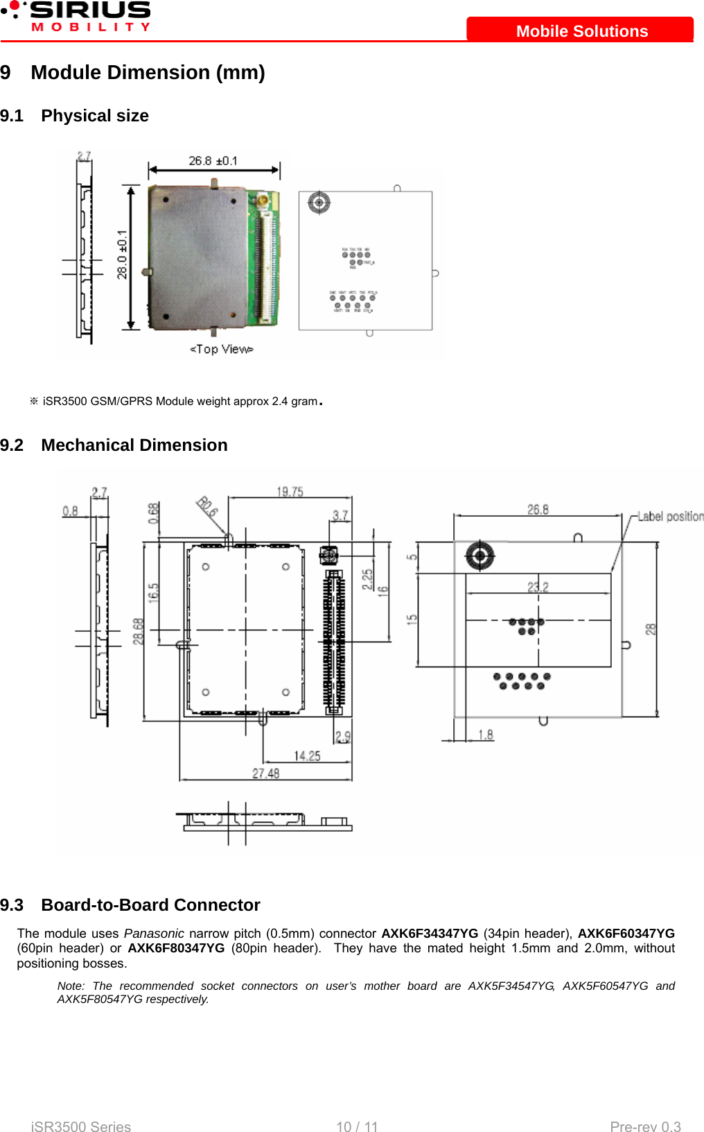    iSR3500 Series                                                   10 / 11  Pre-rev 0.3 Mobile SolutionsMobile Solutions9  Module Dimension (mm) 9.1 Physical size  ※ iSR3500 GSM/GPRS Module weight approx 2.4 gram. 9.2 Mechanical Dimension   9.3 Board-to-Board Connector The module uses Panasonic narrow pitch (0.5mm) connector AXK6F34347YG (34pin header), AXK6F60347YG (60pin header) or AXK6F80347YG (80pin header).  They have the mated height 1.5mm and 2.0mm, without positioning bosses. Note: The recommended socket connectors on user’s mother board are AXK5F34547YG, AXK5F60547YG and AXK5F80547YG respectively.   