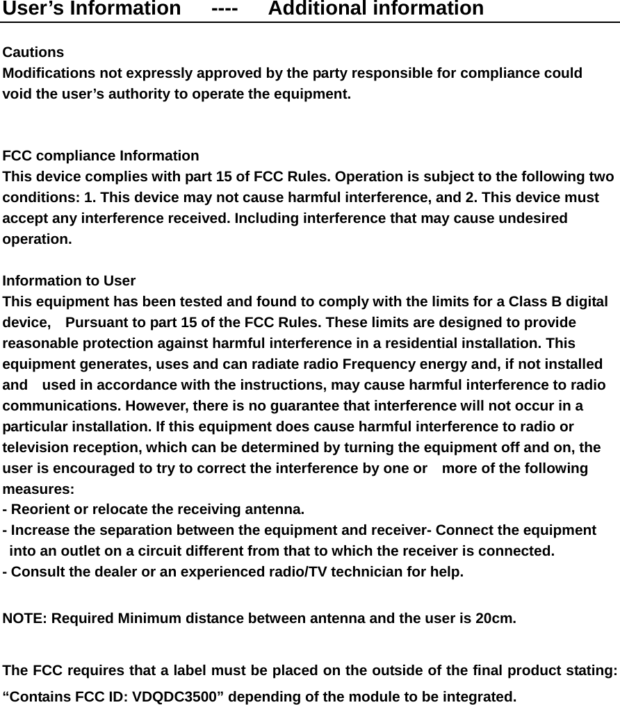 User’s Information   ----   Additional information  Cautions   Modifications not expressly approved by the party responsible for compliance could   void the user’s authority to operate the equipment.   FCC compliance Information   This device complies with part 15 of FCC Rules. Operation is subject to the following two conditions: 1. This device may not cause harmful interference, and 2. This device must accept any interference received. Including interference that may cause undesired operation.  Information to User   This equipment has been tested and found to comply with the limits for a Class B digital device,    Pursuant to part 15 of the FCC Rules. These limits are designed to provide reasonable protection against harmful interference in a residential installation. This equipment generates, uses and can radiate radio Frequency energy and, if not installed and    used in accordance with the instructions, may cause harmful interference to radio communications. However, there is no guarantee that interference will not occur in a particular installation. If this equipment does cause harmful interference to radio or television reception, which can be determined by turning the equipment off and on, the user is encouraged to try to correct the interference by one or    more of the following measures:  - Reorient or relocate the receiving antenna.   - Increase the separation between the equipment and receiver- Connect the equipment into an outlet on a circuit different from that to which the receiver is connected.   - Consult the dealer or an experienced radio/TV technician for help.  NOTE: Required Minimum distance between antenna and the user is 20cm.      The FCC requires that a label must be placed on the outside of the final product stating:   “Contains FCC ID: VDQDC3500” depending of the module to be integrated. 