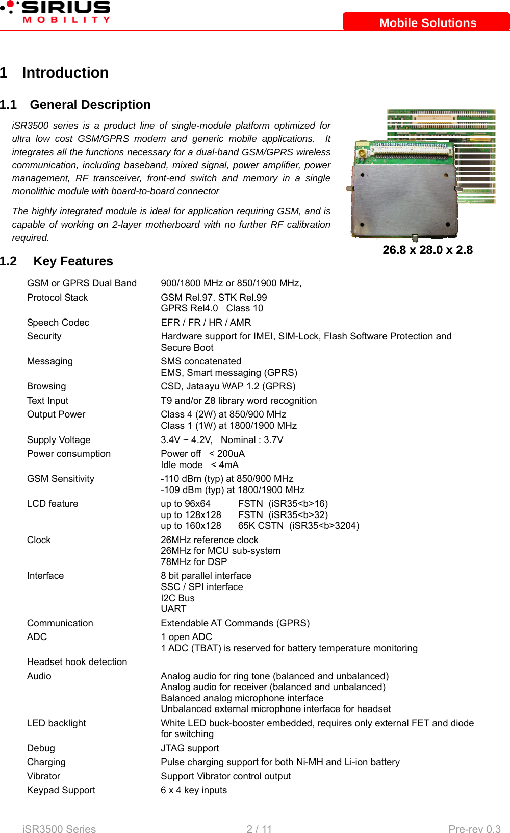    iSR3500 Series                                                   2 / 11  Pre-rev 0.3 Mobile SolutionsMobile Solutions 1 Introduction 1.1 General Description iSR3500 series is a product line of single-module platform optimized for ultra low cost GSM/GPRS modem and generic mobile applications.  It integrates all the functions necessary for a dual-band GSM/GPRS wireless communication, including baseband, mixed signal, power amplifier, power management, RF transceiver, front-end switch and memory in a single monolithic module with board-to-board connector The highly integrated module is ideal for application requiring GSM, and is capable of working on 2-layer motherboard with no further RF calibration required. 1.2   Key Features GSM or GPRS Dual Band  900/1800 MHz or 850/1900 MHz, Protocol Stack  GSM Rel.97. STK Rel.99   GPRS Rel4.0   Class 10 Speech Codec  EFR / FR / HR / AMR Security  Hardware support for IMEI, SIM-Lock, Flash Software Protection and Secure Boot Messaging SMS concatenated EMS, Smart messaging (GPRS) Browsing  CSD, Jataayu WAP 1.2 (GPRS) Text Input  T9 and/or Z8 library word recognition Output Power  Class 4 (2W) at 850/900 MHz   Class 1 (1W) at 1800/1900 MHz Supply Voltage  3.4V ~ 4.2V,   Nominal : 3.7V Power consumption  Power off   &lt; 200uA Idle mode   &lt; 4mA GSM Sensitivity  -110 dBm (typ) at 850/900 MHz   -109 dBm (typ) at 1800/1900 MHz LCD feature  up to 96x64  FSTN  (iSR35&lt;b&gt;16) up to 128x128  FSTN  (iSR35&lt;b&gt;32) up to 160x128  65K CSTN  (iSR35&lt;b&gt;3204) Clock  26MHz reference clock  26MHz for MCU sub-system 78MHz for DSP Interface  8 bit parallel interface SSC / SPI interface I2C Bus UART Communication Extendable AT Commands (GPRS) ADC 1 open ADC 1 ADC (TBAT) is reserved for battery temperature monitoring  Headset hook detection   Audio  Analog audio for ring tone (balanced and unbalanced) Analog audio for receiver (balanced and unbalanced) Balanced analog microphone interface Unbalanced external microphone interface for headset LED backlight  White LED buck-booster embedded, requires only external FET and diode for switching Debug JTAG support Charging  Pulse charging support for both Ni-MH and Li-ion battery Vibrator  Support Vibrator control output Keypad Support   6 x 4 key inputs 26.8 x 28.0 x 2.826.8 x 28.0 x 2.8