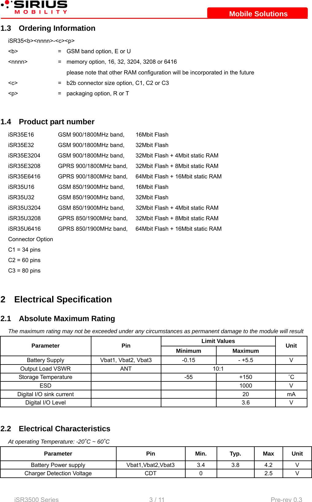    iSR3500 Series                                                   3 / 11  Pre-rev 0.3 Mobile SolutionsMobile Solutions1.3 Ordering Information iSR35&lt;b&gt;&lt;nnnn&gt;-&lt;c&gt;&lt;p&gt; &lt;b&gt;  =  GSM band option, E or U &lt;nnnn&gt;  =  memory option, 16, 32, 3204, 3208 or 6416     please note that other RAM configuration will be incorporated in the future &lt;c&gt;  =  b2b connector size option, C1, C2 or C3 &lt;p&gt;  =  packaging option, R or T  1.4  Product part number iSR35E16  GSM 900/1800MHz band,  16Mbit Flash iSR35E32  GSM 900/1800MHz band,  32Mbit Flash iSR35E3204  GSM 900/1800MHz band,  32Mbit Flash + 4Mbit static RAM iSR35E3208  GPRS 900/1800MHz band,  32Mbit Flash + 8Mbit static RAM iSR35E6416  GPRS 900/1800MHz band,  64Mbit Flash + 16Mbit static RAM iSR35U16  GSM 850/1900MHz band,  16Mbit Flash iSR35U32  GSM 850/1900MHz band,   32Mbit Flash iSR35U3204  GSM 850/1900MHz band,   32Mbit Flash + 4Mbit static RAM iSR35U3208  GPRS 850/1900MHz band,   32Mbit Flash + 8Mbit static RAM iSR35U6416  GPRS 850/1900MHz band,  64Mbit Flash + 16Mbit static RAM Connector Option C1 = 34 pins C2 = 60 pins C3 = 80 pins  2 Electrical Specification 2.1 Absolute Maximum Rating The maximum rating may not be exceeded under any circumstances as permanent damage to the module will result Limit Values Parameter Pin Minimum Maximum Unit Battery Supply  Vbat1, Vbat2, Vbat3  -0.15  - +5.5  V Output Load VSWR  ANT  10:1   Storage Temperature    -55  +150  ˚C ESD   1000 V Digital I/O sink current      20  mA Digital I/O Level      3.6  V  2.2 Electrical Characteristics At operating Temperature: -20˚C ~ 60˚C Parameter Pin Min. Typ. Max Unit Battery Power supply  Vbat1,Vbat2,Vbat3 3.4 3.8 4.2 V Charger Detection Voltage  CDT  0    2.5  V 