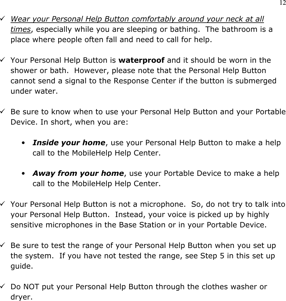 12   Wear your Personal Help Button comfortably around your neck at all times, especially while you are sleeping or bathing.  The bathroom is a place where people often fall and need to call for help.     Your Personal Help Button is waterproof and it should be worn in the shower or bath.  However, please note that the Personal Help Button cannot send a signal to the Response Center if the button is submerged under water.   Be sure to know when to use your Personal Help Button and your Portable Device. In short, when you are:  • Inside your home, use your Personal Help Button to make a help call to the MobileHelp Help Center.   • Away from your home, use your Portable Device to make a help call to the MobileHelp Help Center.   Your Personal Help Button is not a microphone.  So, do not try to talk into your Personal Help Button.  Instead, your voice is picked up by highly sensitive microphones in the Base Station or in your Portable Device.   Be sure to test the range of your Personal Help Button when you set up the system.  If you have not tested the range, see Step 5 in this set up guide.   Do NOT put your Personal Help Button through the clothes washer or dryer.           