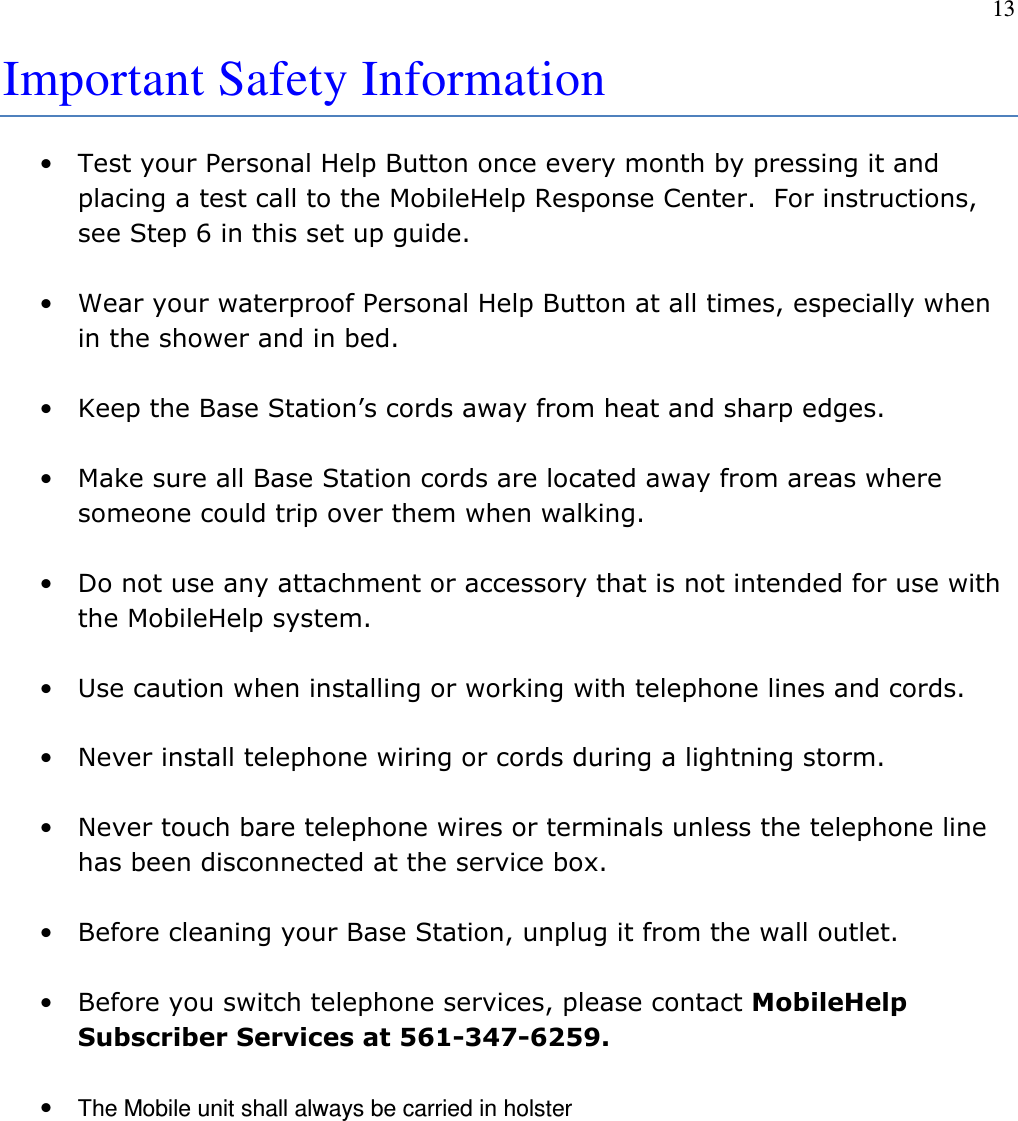 13  Important Safety Information   • Test your Personal Help Button once every month by pressing it and placing a test call to the MobileHelp Response Center.  For instructions, see Step 6 in this set up guide.  • Wear your waterproof Personal Help Button at all times, especially when in the shower and in bed.  • Keep the Base Station’s cords away from heat and sharp edges.   • Make sure all Base Station cords are located away from areas where someone could trip over them when walking.  • Do not use any attachment or accessory that is not intended for use with the MobileHelp system.  • Use caution when installing or working with telephone lines and cords.  • Never install telephone wiring or cords during a lightning storm.  • Never touch bare telephone wires or terminals unless the telephone line has been disconnected at the service box.  • Before cleaning your Base Station, unplug it from the wall outlet.    • Before you switch telephone services, please contact MobileHelp Subscriber Services at 561-347-6259.  • The Mobile unit shall always be carried in holster         