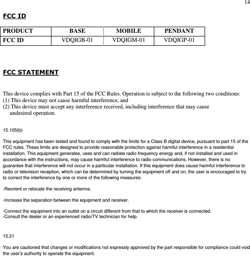 14  FCC ID      FCC STATEMENT  This device complies with Part 15 of the FCC Rules. Operation is subject to the following two conditions:  (1) This device may not cause harmful interference, and  (2) This device must accept any interference received, including interference that may cause       undesired operation.  15.105(b) This equipment has been tested and found to comply with the limits for a Class B digital device, pursuant to part 15 of the FCC rules. These limits are designed to provide reasonable protection against harmful interference in a residential installation. This equipment generates, uses and can radiate radio frequency energy and, if not installed and used in accordance with the instructions, may cause harmful interference to radio communications. However, there is no guarantee that interference will not occur in a particular installation. If this equipment does cause harmful interference to radio or television reception, which can be determined by turning the equipment off and on, the user is encouraged to try to correct the interference by one or more of the following measures: -Reorient or relocate the receiving antenna. -Increase the separation between the equipment and receiver. -Connect the equipment into an outlet on a circuit different from that to which the receiver is connected. -Consult the dealer or an experienced radio/TV technician for help.  15.21 You are cautioned that changes or modifications not expressly approved by the part responsible for compliance could void the user’s authority to operate the equipment.  PRODUCT BASE MOBILE PENDANT FCC ID  VDQIGB-01  VDQIGM-01  VDQIGP-01 