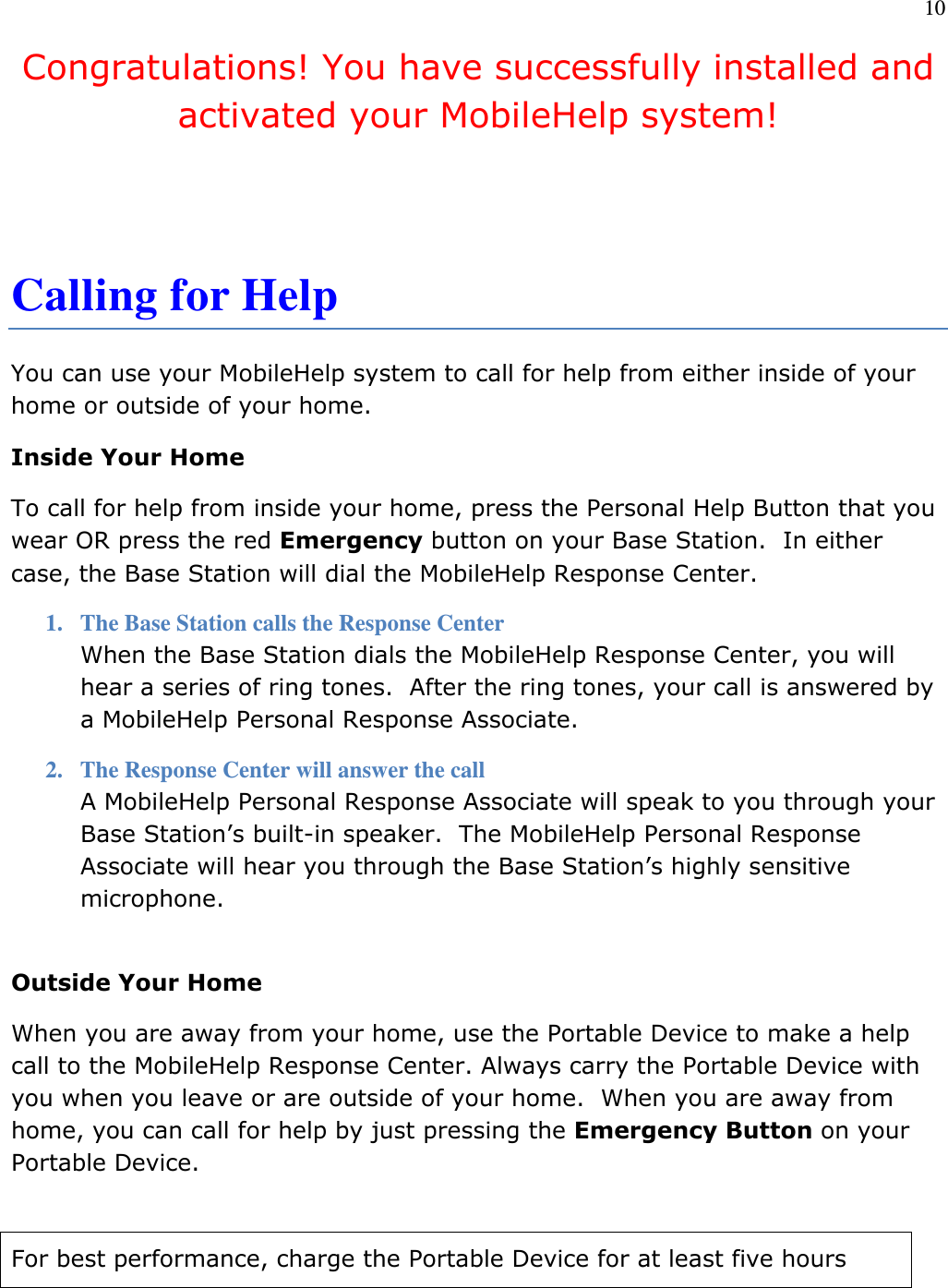 10  Congratulations! You have successfully installed and activated your MobileHelp system!   Calling for Help You can use your MobileHelp system to call for help from either inside of your home or outside of your home. Inside Your Home To call for help from inside your home, press the Personal Help Button that you wear OR press the red Emergency button on your Base Station.  In either case, the Base Station will dial the MobileHelp Response Center. 1. The Base Station calls the Response Center When the Base Station dials the MobileHelp Response Center, you will hear a series of ring tones.  After the ring tones, your call is answered by a MobileHelp Personal Response Associate. 2. The Response Center will answer the call A MobileHelp Personal Response Associate will speak to you through your Base Station’s built-in speaker.  The MobileHelp Personal Response Associate will hear you through the Base Station’s highly sensitive microphone.  Outside Your Home When you are away from your home, use the Portable Device to make a help call to the MobileHelp Response Center. Always carry the Portable Device with you when you leave or are outside of your home.  When you are away from home, you can call for help by just pressing the Emergency Button on your Portable Device.   For best performance, charge the Portable Device for at least five hours 