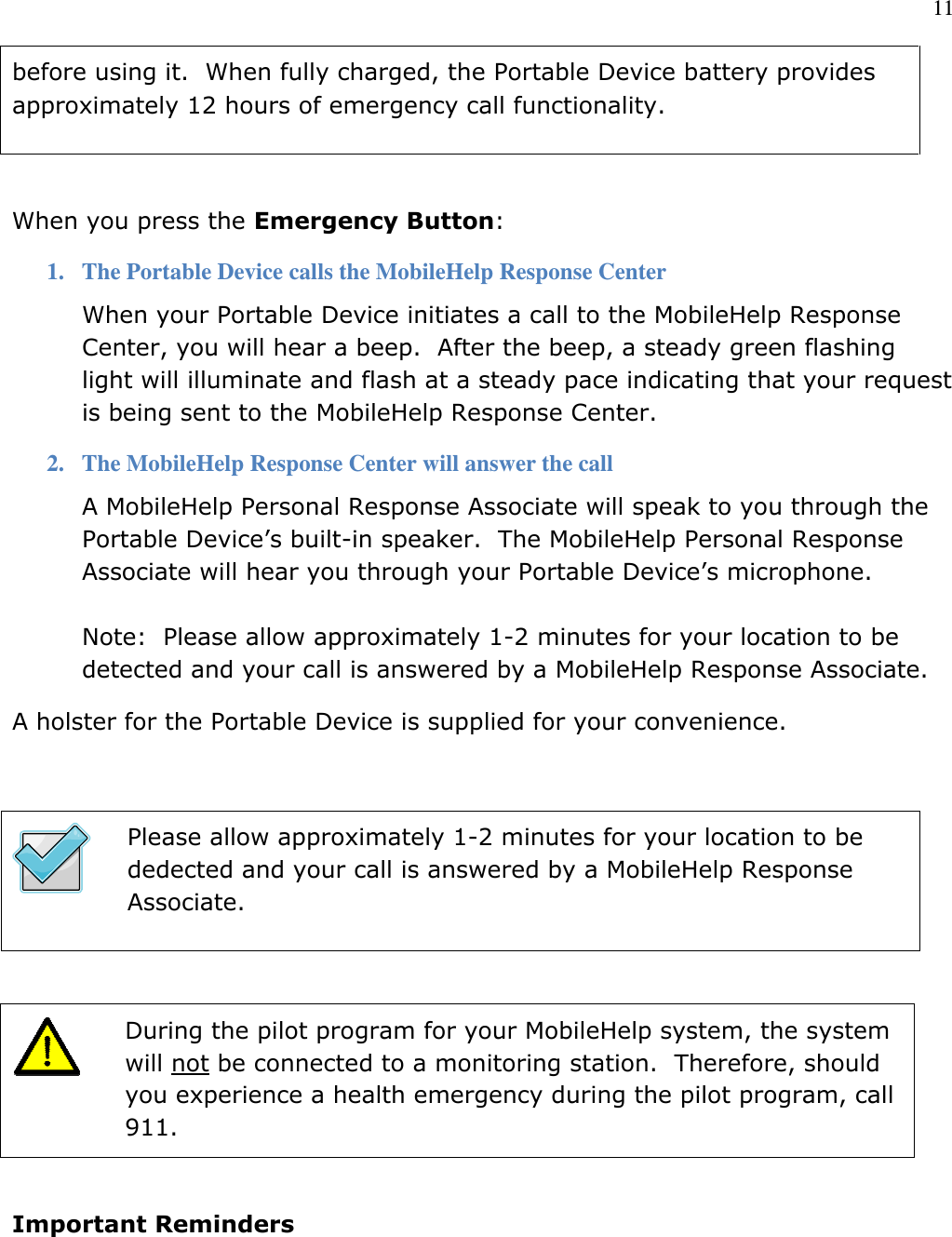11  before using it.  When fully charged, the Portable Device battery provides approximately 12 hours of emergency call functionality.  When you press the Emergency Button:  1. The Portable Device calls the MobileHelp Response Center When your Portable Device initiates a call to the MobileHelp Response Center, you will hear a beep.  After the beep, a steady green flashing light will illuminate and flash at a steady pace indicating that your request is being sent to the MobileHelp Response Center. 2. The MobileHelp Response Center will answer the call A MobileHelp Personal Response Associate will speak to you through the Portable Device’s built-in speaker.  The MobileHelp Personal Response Associate will hear you through your Portable Device’s microphone.  Note:  Please allow approximately 1-2 minutes for your location to be detected and your call is answered by a MobileHelp Response Associate. A holster for the Portable Device is supplied for your convenience.   Please allow approximately 1-2 minutes for your location to be dedected and your call is answered by a MobileHelp Response Associate.    During the pilot program for your MobileHelp system, the system will not be connected to a monitoring station.  Therefore, should you experience a health emergency during the pilot program, call 911.  Important Reminders 