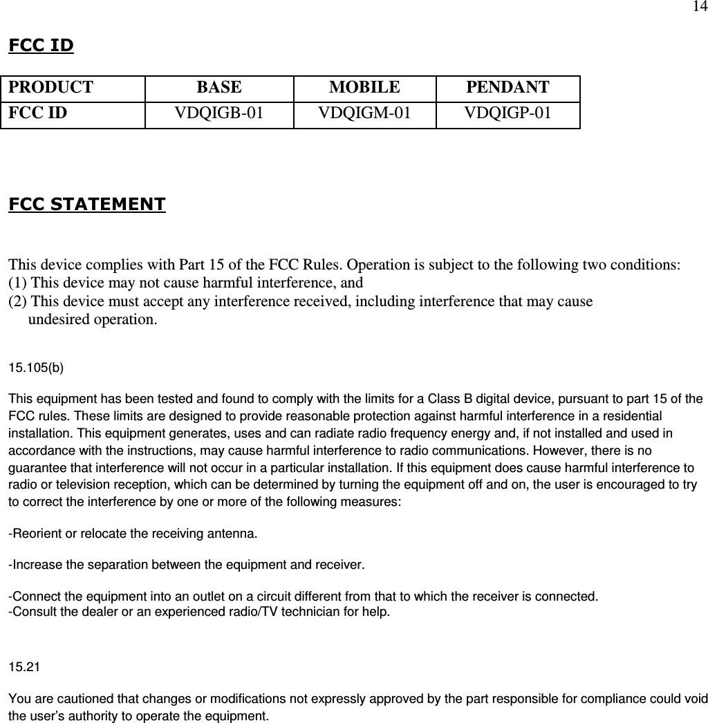 14  FCC ID      FCC STATEMENT  This device complies with Part 15 of the FCC Rules. Operation is subject to the following two conditions:  (1) This device may not cause harmful interference, and  (2) This device must accept any interference received, including interference that may cause       undesired operation.  15.105(b) This equipment has been tested and found to comply with the limits for a Class B digital device, pursuant to part 15 of the FCC rules. These limits are designed to provide reasonable protection against harmful interference in a residential installation. This equipment generates, uses and can radiate radio frequency energy and, if not installed and used in accordance with the instructions, may cause harmful interference to radio communications. However, there is no guarantee that interference will not occur in a particular installation. If this equipment does cause harmful interference to radio or television reception, which can be determined by turning the equipment off and on, the user is encouraged to try to correct the interference by one or more of the following measures: -Reorient or relocate the receiving antenna. -Increase the separation between the equipment and receiver. -Connect the equipment into an outlet on a circuit different from that to which the receiver is connected. -Consult the dealer or an experienced radio/TV technician for help.  15.21 You are cautioned that changes or modifications not expressly approved by the part responsible for compliance could void the user’s authority to operate the equipment.  PRODUCT BASE MOBILE PENDANT FCC ID  VDQIGB-01  VDQIGM-01  VDQIGP-01 