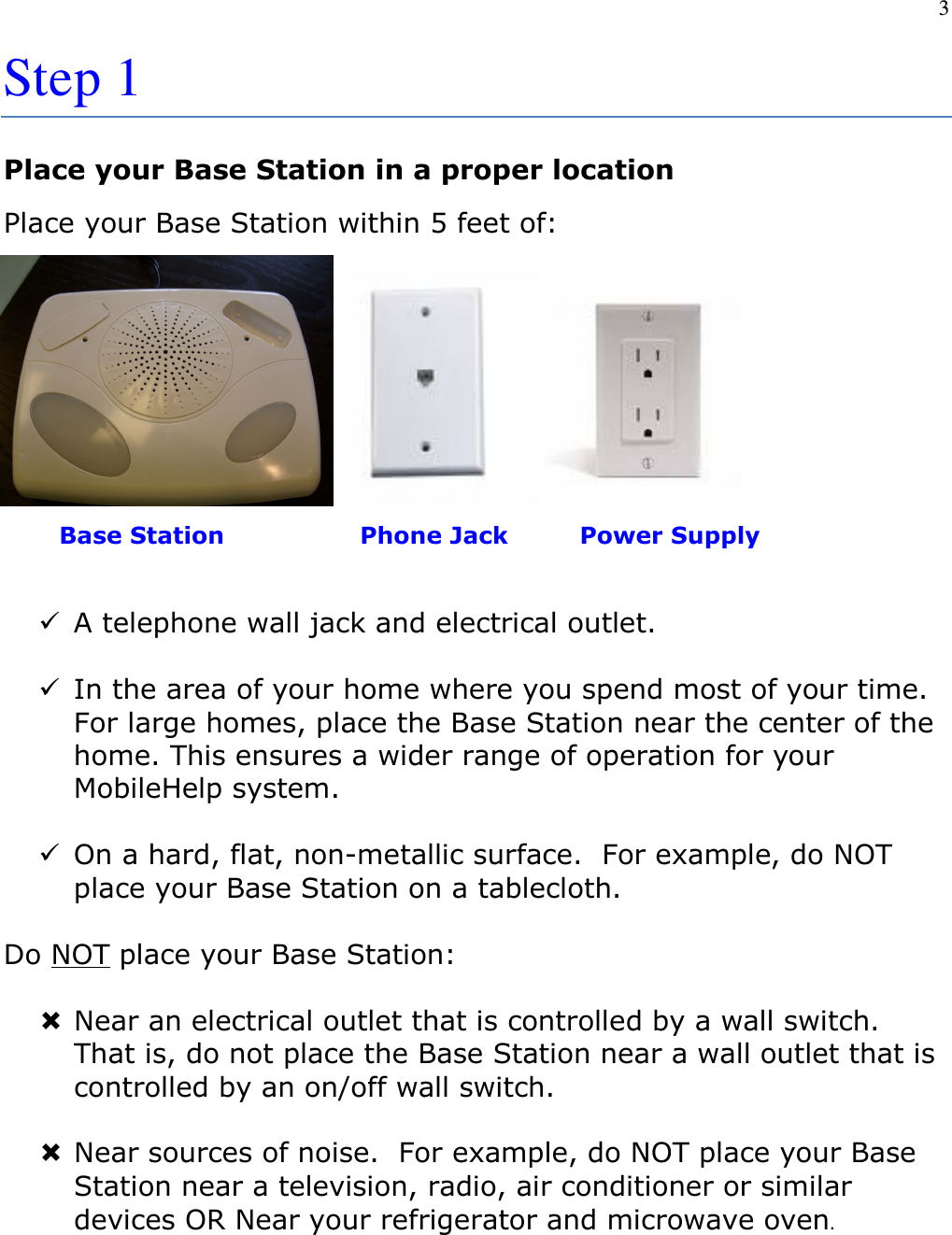 3  Step 1 Place your Base Station in a proper location Place your Base Station within 5 feet of:             Base Station                 Phone Jack         Power Supply   A telephone wall jack and electrical outlet.    In the area of your home where you spend most of your time.  For large homes, place the Base Station near the center of the home. This ensures a wider range of operation for your MobileHelp system.   On a hard, flat, non-metallic surface.  For example, do NOT place your Base Station on a tablecloth.  Do NOT place your Base Station:   Near an electrical outlet that is controlled by a wall switch.  That is, do not place the Base Station near a wall outlet that is controlled by an on/off wall switch.   Near sources of noise.  For example, do NOT place your Base Station near a television, radio, air conditioner or similar devices OR Near your refrigerator and microwave oven.    