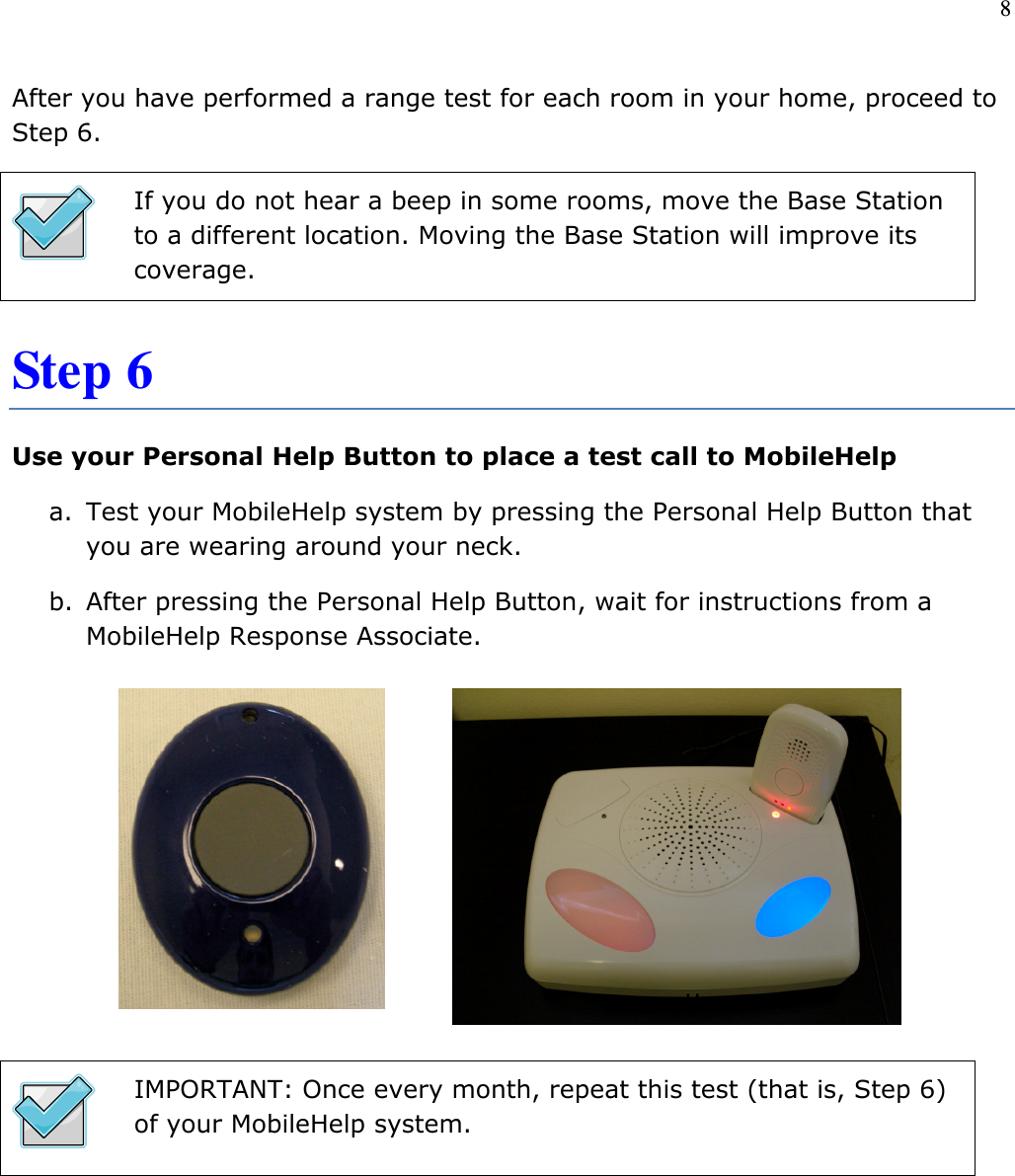 8   After you have performed a range test for each room in your home, proceed to Step 6.  If you do not hear a beep in some rooms, move the Base Station to a different location. Moving the Base Station will improve its coverage. Step 6 Use your Personal Help Button to place a test call to MobileHelp a. Test your MobileHelp system by pressing the Personal Help Button that you are wearing around your neck.  b. After pressing the Personal Help Button, wait for instructions from a MobileHelp Response Associate.         IMPORTANT: Once every month, repeat this test (that is, Step 6) of your MobileHelp system.       