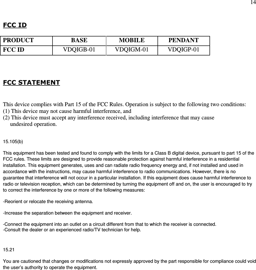 14   FCC ID      FCC STATEMENT  This device complies with Part 15 of the FCC Rules. Operation is subject to the following two conditions:  (1) This device may not cause harmful interference, and  (2) This device must accept any interference received, including interference that may cause       undesired operation.  15.105(b) This equipment has been tested and found to comply with the limits for a Class B digital device, pursuant to part 15 of the FCC rules. These limits are designed to provide reasonable protection against harmful interference in a residential installation. This equipment generates, uses and can radiate radio frequency energy and, if not installed and used in accordance with the instructions, may cause harmful interference to radio communications. However, there is no guarantee that interference will not occur in a particular installation. If this equipment does cause harmful interference to radio or television reception, which can be determined by turning the equipment off and on, the user is encouraged to try to correct the interference by one or more of the following measures: -Reorient or relocate the receiving antenna. -Increase the separation between the equipment and receiver. -Connect the equipment into an outlet on a circuit different from that to which the receiver is connected. -Consult the dealer or an experienced radio/TV technician for help.  15.21 You are cautioned that changes or modifications not expressly approved by the part responsible for compliance could void the user’s authority to operate the equipment.  PRODUCT BASE MOBILE PENDANT FCC ID  VDQIGB-01  VDQIGM-01  VDQIGP-01 