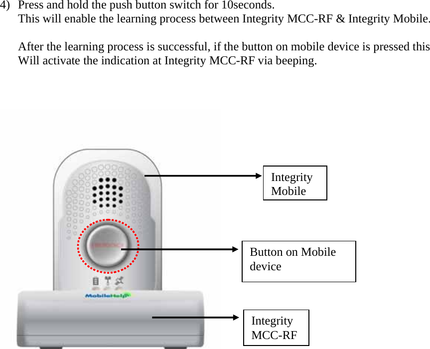 4) Press and hold the push button switch for 10seconds. This will enable the learning process between Integrity MCC-RF &amp; Integrity Mobile.  After the learning process is successful, if the button on mobile device is pressed this  Will activate the indication at Integrity MCC-RF via beeping.                       Integrity MCC-RFIntegrity MobileButton on Mobile device 
