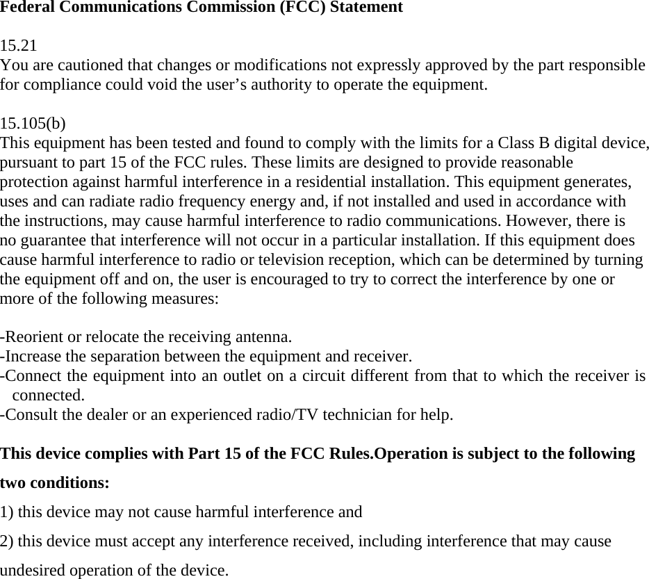Federal Communications Commission (FCC) Statement  15.21 You are cautioned that changes or modifications not expressly approved by the part responsible for compliance could void the user’s authority to operate the equipment.  15.105(b) This equipment has been tested and found to comply with the limits for a Class B digital device, pursuant to part 15 of the FCC rules. These limits are designed to provide reasonable protection against harmful interference in a residential installation. This equipment generates, uses and can radiate radio frequency energy and, if not installed and used in accordance with the instructions, may cause harmful interference to radio communications. However, there is no guarantee that interference will not occur in a particular installation. If this equipment does cause harmful interference to radio or television reception, which can be determined by turning the equipment off and on, the user is encouraged to try to correct the interference by one or more of the following measures:   -Reorient or relocate the receiving antenna. -Increase the separation between the equipment and receiver. -Connect the equipment into an outlet on a circuit different from that to which the receiver is connected. -Consult the dealer or an experienced radio/TV technician for help.  This device complies with Part 15 of the FCC Rules.Operation is subject to the following two conditions: 1) this device may not cause harmful interference and 2) this device must accept any interference received, including interference that may cause undesired operation of the device.     