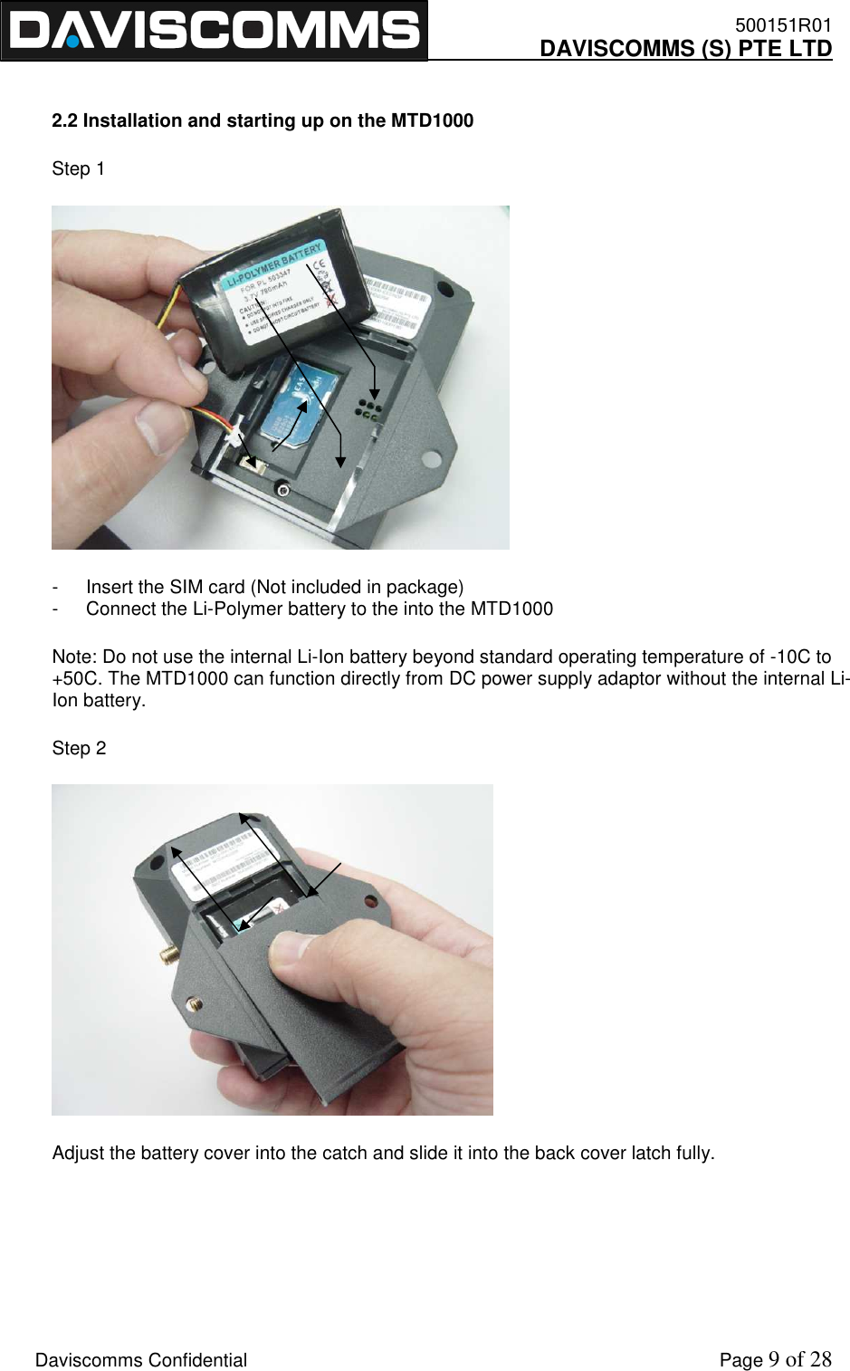    500151R01     DAVISCOMMS (S) PTE LTD    Daviscomms Confidential    Page 9 of 28  2.2 Installation and starting up on the MTD1000 Step 1  -  Insert the SIM card (Not included in package) -  Connect the Li-Polymer battery to the into the MTD1000 Note: Do not use the internal Li-Ion battery beyond standard operating temperature of -10C to +50C. The MTD1000 can function directly from DC power supply adaptor without the internal Li-Ion battery. Step 2  Adjust the battery cover into the catch and slide it into the back cover latch fully.   
