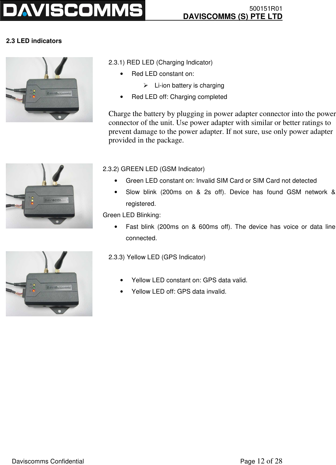    500151R01     DAVISCOMMS (S) PTE LTD    Daviscomms Confidential    Page 12 of 28 2.3.1) RED LED (Charging Indicator) •  Red LED constant on:    Li-ion battery is charging •  Red LED off: Charging completed  Charge the battery by plugging in power adapter connector into the power connector of the unit. Use power adapter with similar or better ratings to prevent damage to the power adapter. If not sure, use only power adapter provided in the package.  2.3.2) GREEN LED (GSM Indicator) •  Green LED constant on: Invalid SIM Card or SIM Card not detected •  Slow  blink  (200ms  on  &amp;  2s  off).  Device  has  found  GSM  network  &amp; registered.  Green LED Blinking: •  Fast  blink  (200ms  on  &amp;  600ms  off).  The  device  has  voice  or  data  line connected. 2.3.3) Yellow LED (GPS Indicator)  •  Yellow LED constant on: GPS data valid. •  Yellow LED off: GPS data invalid.  2.3 LED indicators                  