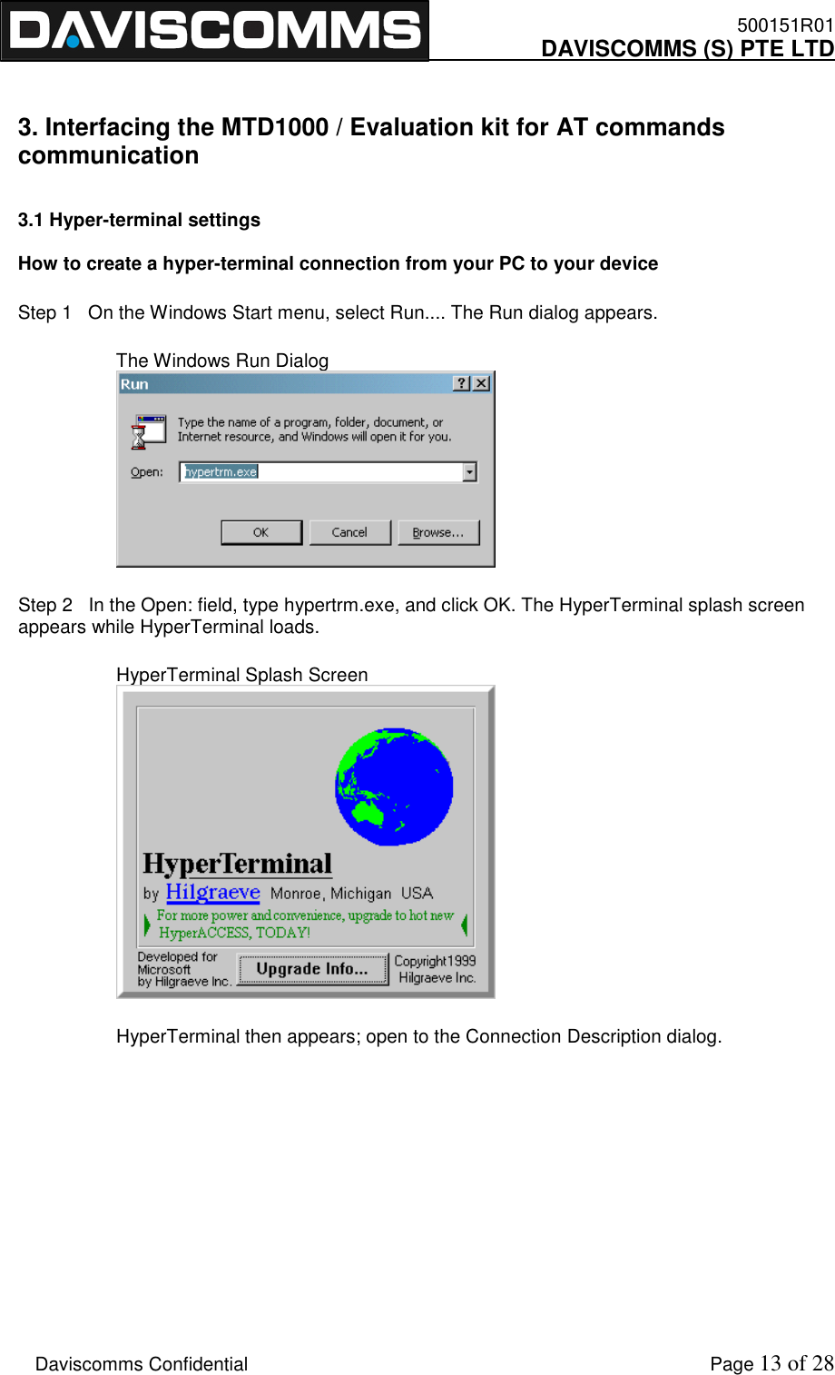    500151R01     DAVISCOMMS (S) PTE LTD    Daviscomms Confidential    Page 13 of 28  3. Interfacing the MTD1000 / Evaluation kit for AT commands communication  3.1 Hyper-terminal settings  How to create a hyper-terminal connection from your PC to your device Step 1   On the Windows Start menu, select Run.... The Run dialog appears. The Windows Run Dialog  Step 2   In the Open: field, type hypertrm.exe, and click OK. The HyperTerminal splash screen appears while HyperTerminal loads. HyperTerminal Splash Screen   HyperTerminal then appears; open to the Connection Description dialog.      