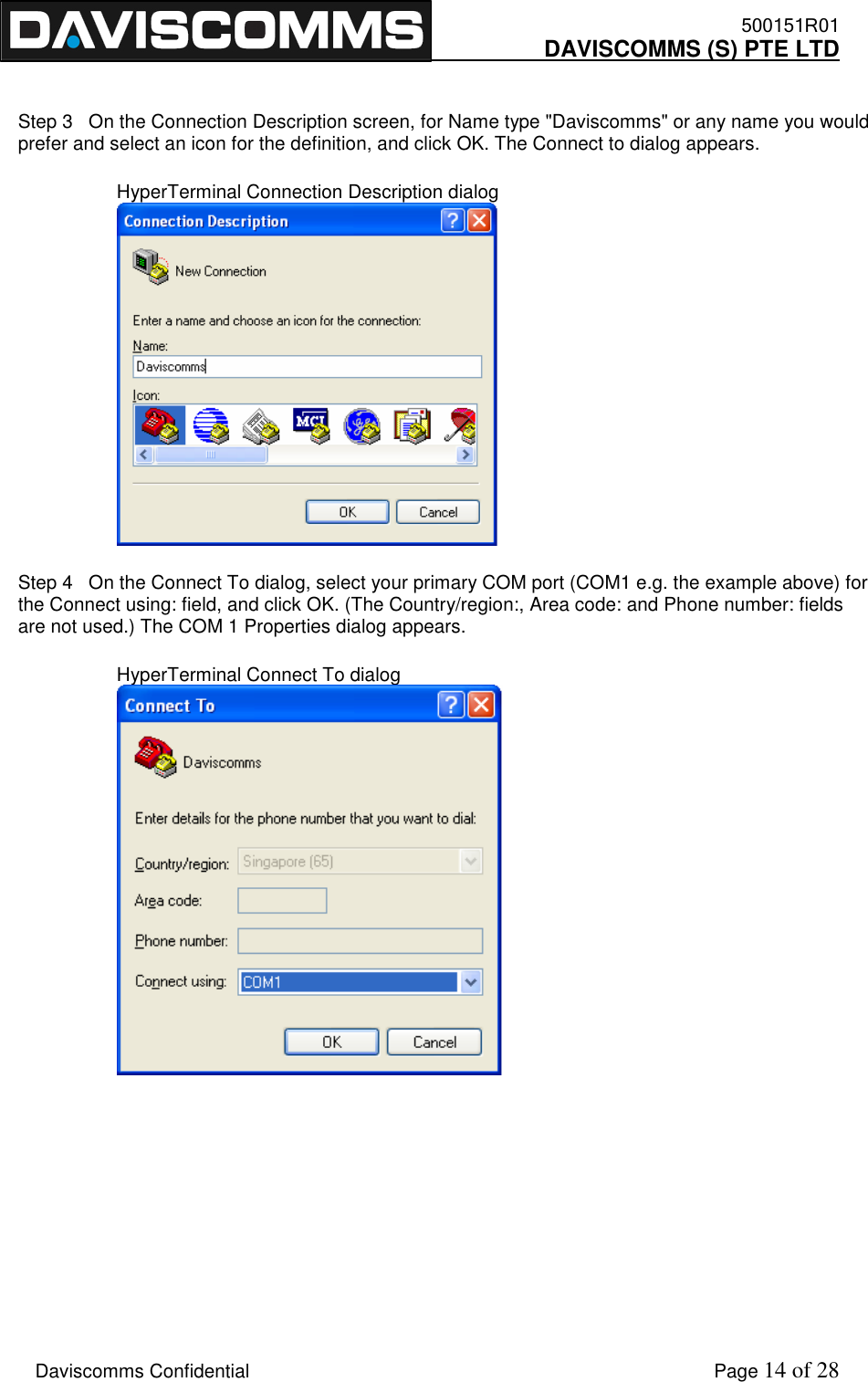    500151R01     DAVISCOMMS (S) PTE LTD    Daviscomms Confidential    Page 14 of 28  Step 3   On the Connection Description screen, for Name type &quot;Daviscomms&quot; or any name you would prefer and select an icon for the definition, and click OK. The Connect to dialog appears. HyperTerminal Connection Description dialog  Step 4   On the Connect To dialog, select your primary COM port (COM1 e.g. the example above) for the Connect using: field, and click OK. (The Country/region:, Area code: and Phone number: fields are not used.) The COM 1 Properties dialog appears. HyperTerminal Connect To dialog      