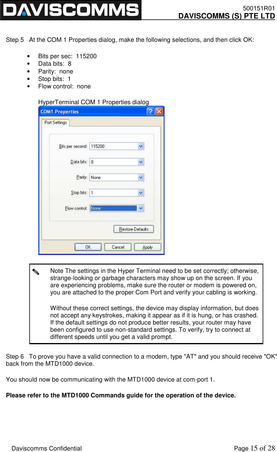    500151R01     DAVISCOMMS (S) PTE LTD    Daviscomms Confidential    Page 15 of 28  Step 5   At the COM 1 Properties dialog, make the following selections, and then click OK: •  Bits per sec:  115200  •  Data bits:  8  •  Parity:  none  •  Stop bits:  1  •  Flow control:  none  HyperTerminal COM 1 Properties dialog   Note The settings in the Hyper Terminal need to be set correctly; otherwise, strange-looking or garbage characters may show up on the screen. If you are experiencing problems, make sure the router or modem is powered on, you are attached to the proper Com Port and verify your cabling is working. Without these correct settings, the device may display information, but does not accept any keystrokes, making it appear as if it is hung, or has crashed. If the default settings do not produce better results, your router may have been configured to use non-standard settings. To verify, try to connect at different speeds until you get a valid prompt.  Step 6   To prove you have a valid connection to a modem, type &quot;AT&quot; and you should receive &quot;OK&quot; back from the MTD1000 device. You should now be communicating with the MTD1000 device at com-port 1. Please refer to the MTD1000 Commands guide for the operation of the device.  