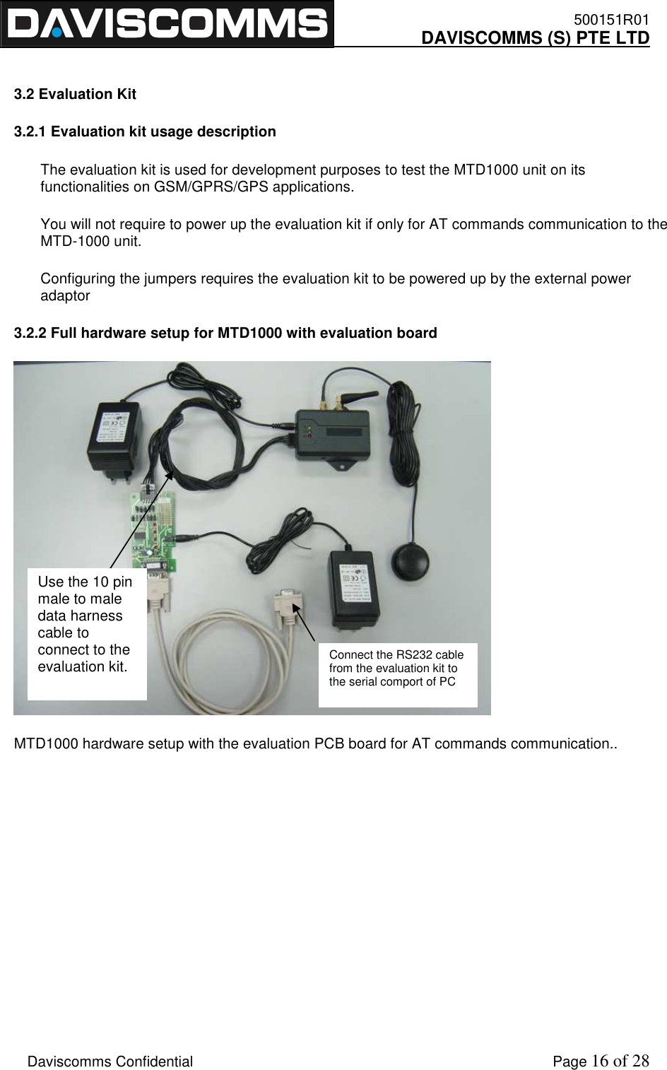    500151R01     DAVISCOMMS (S) PTE LTD    Daviscomms Confidential    Page 16 of 28  3.2 Evaluation Kit 3.2.1 Evaluation kit usage description The evaluation kit is used for development purposes to test the MTD1000 unit on its functionalities on GSM/GPRS/GPS applications. You will not require to power up the evaluation kit if only for AT commands communication to the MTD-1000 unit. Configuring the jumpers requires the evaluation kit to be powered up by the external power adaptor 3.2.2 Full hardware setup for MTD1000 with evaluation board  MTD1000 hardware setup with the evaluation PCB board for AT commands communication..        Connect the RS232 cable from the evaluation kit to the serial comport of PC Use the 10 pin male to male data harness cable to connect to the evaluation kit. 