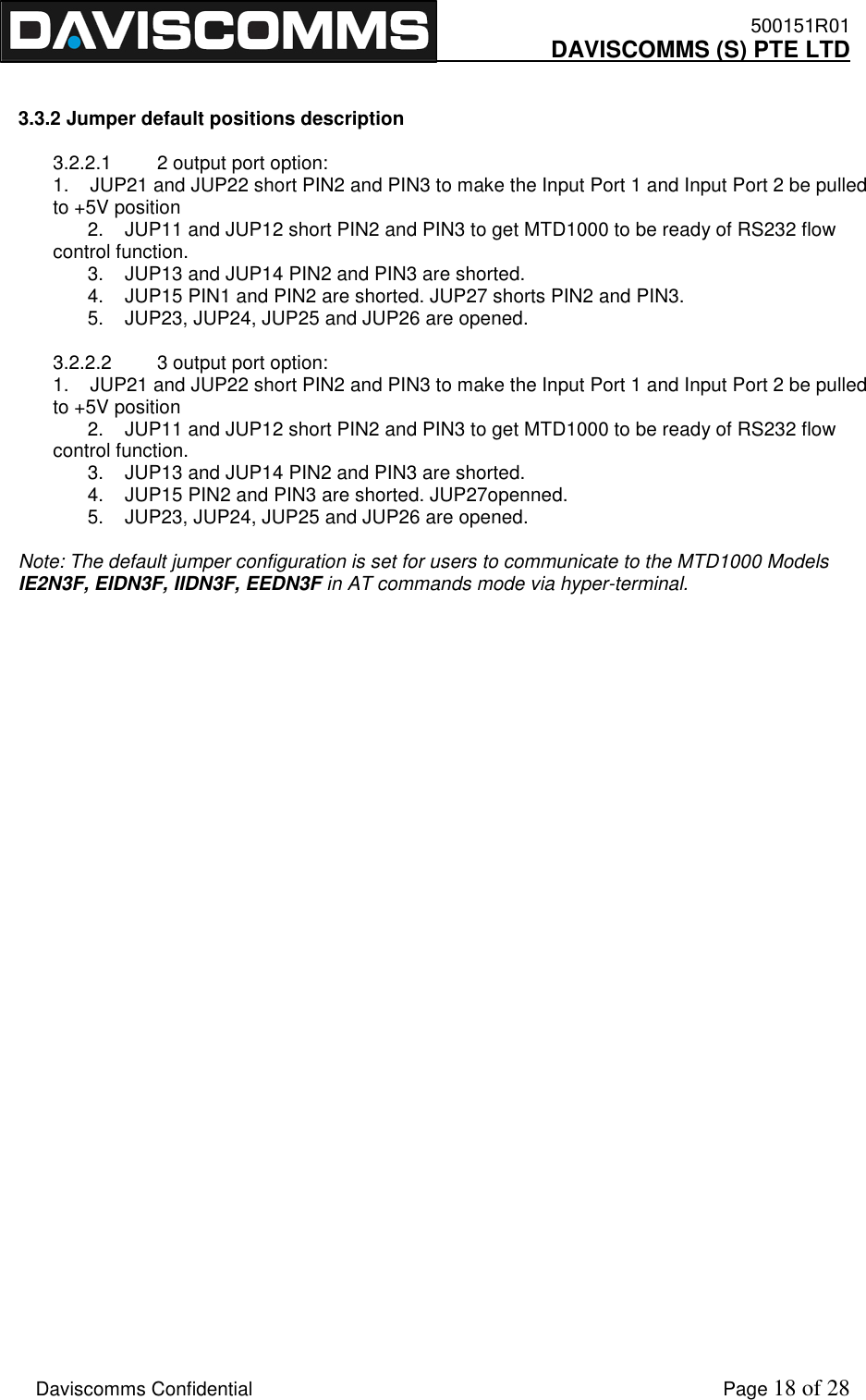    500151R01     DAVISCOMMS (S) PTE LTD    Daviscomms Confidential    Page 18 of 28   3.3.2 Jumper default positions description  3.2.2.1  2 output port option: 1.    JUP21 and JUP22 short PIN2 and PIN3 to make the Input Port 1 and Input Port 2 be pulled to +5V position    2.    JUP11 and JUP12 short PIN2 and PIN3 to get MTD1000 to be ready of RS232 flow control function.    3.    JUP13 and JUP14 PIN2 and PIN3 are shorted.    4.    JUP15 PIN1 and PIN2 are shorted. JUP27 shorts PIN2 and PIN3.    5.    JUP23, JUP24, JUP25 and JUP26 are opened.   3.2.2.2  3 output port option: 1.    JUP21 and JUP22 short PIN2 and PIN3 to make the Input Port 1 and Input Port 2 be pulled to +5V position    2.    JUP11 and JUP12 short PIN2 and PIN3 to get MTD1000 to be ready of RS232 flow control function.    3.    JUP13 and JUP14 PIN2 and PIN3 are shorted.    4.    JUP15 PIN2 and PIN3 are shorted. JUP27openned.    5.    JUP23, JUP24, JUP25 and JUP26 are opened.   Note: The default jumper configuration is set for users to communicate to the MTD1000 Models IE2N3F, EIDN3F, IIDN3F, EEDN3F in AT commands mode via hyper-terminal.                    