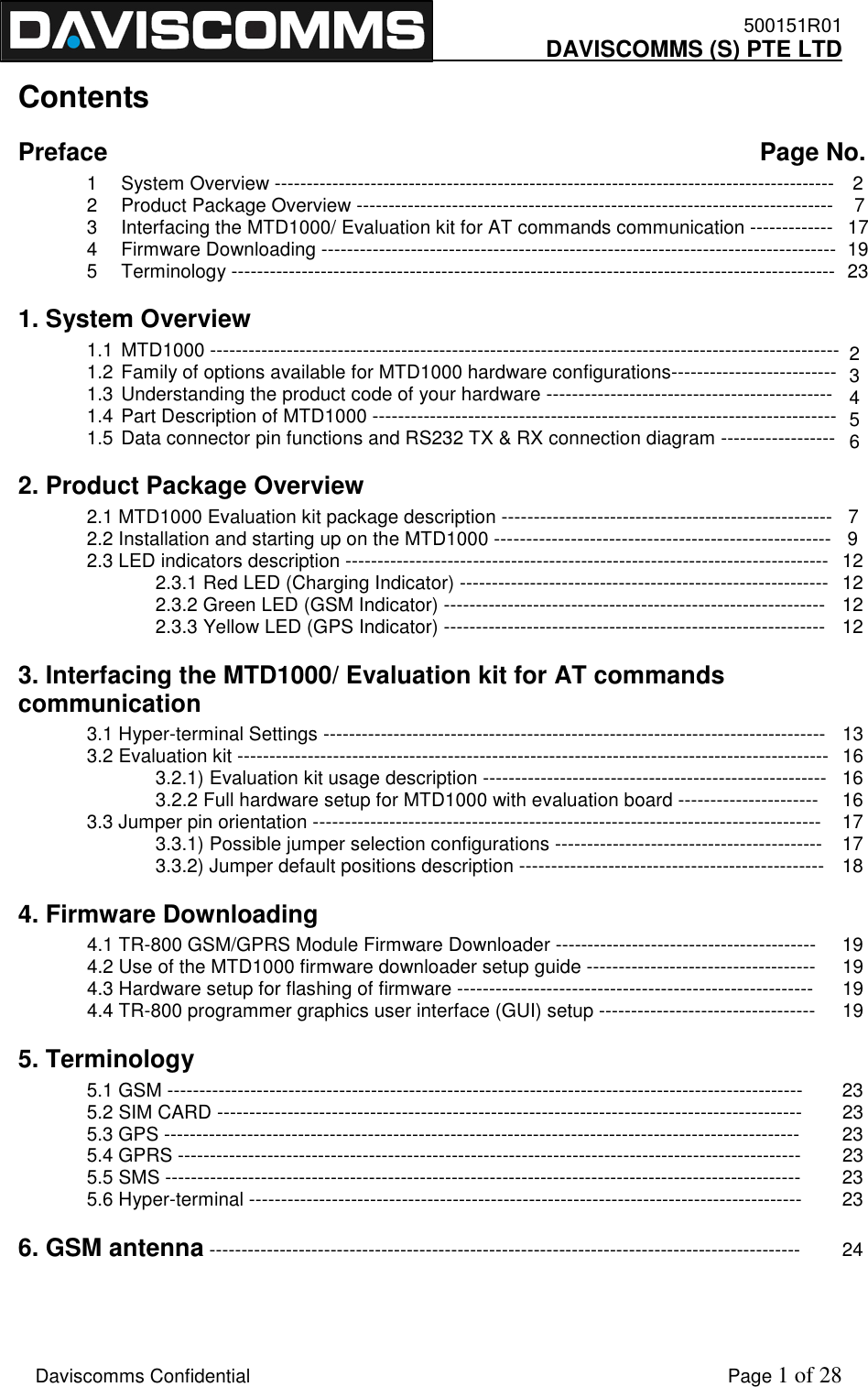    500151R01     DAVISCOMMS (S) PTE LTD    Daviscomms Confidential    Page 1 of 28   2   3   4   5   6 Contents Preface                           Page No. 1  System Overview ----------------------------------------------------------------------------------------   2 2  Product Package Overview ---------------------------------------------------------------------------    7 3  Interfacing the MTD1000/ Evaluation kit for AT commands communication -------------   17 4  Firmware Downloading ---------------------------------------------------------------------------------  19 5  Terminology -----------------------------------------------------------------------------------------------  23 1. System Overview                      1.1 MTD1000 ---------------------------------------------------------------------------------------------------   1.2 Family of options available for MTD1000 hardware configurations--------------------------   1.3 Understanding the product code of your hardware ---------------------------------------------     1.4 Part Description of MTD1000 -------------------------------------------------------------------------    1.5 Data connector pin functions and RS232 TX &amp; RX connection diagram ------------------    2. Product Package Overview           2.1 MTD1000 Evaluation kit package description ----------------------------------------------------   7 2.2 Installation and starting up on the MTD1000 -----------------------------------------------------   9 2.3 LED indicators description ----------------------------------------------------------------------------   12   2.3.1 Red LED (Charging Indicator) ----------------------------------------------------------  12   2.3.2 Green LED (GSM Indicator) ------------------------------------------------------------  12   2.3.3 Yellow LED (GPS Indicator) ------------------------------------------------------------  12 3. Interfacing the MTD1000/ Evaluation kit for AT commands communication 3.1 Hyper-terminal Settings -------------------------------------------------------------------------------    13 3.2 Evaluation kit ---------------------------------------------------------------------------------------------   16   3.2.1) Evaluation kit usage description ------------------------------------------------------   16              3.2.2 Full hardware setup for MTD1000 with evaluation board ----------------------  16 3.3 Jumper pin orientation --------------------------------------------------------------------------------    17 3.3.1) Possible jumper selection configurations ------------------------------------------    17     3.3.2) Jumper default positions description ------------------------------------------------  18  4. Firmware Downloading  4.1 TR-800 GSM/GPRS Module Firmware Downloader -----------------------------------------     19 4.2 Use of the MTD1000 firmware downloader setup guide ------------------------------------     19 4.3 Hardware setup for flashing of firmware --------------------------------------------------------     19 4.4 TR-800 programmer graphics user interface (GUI) setup ----------------------------------     19 5. Terminology 5.1 GSM ----------------------------------------------------------------------------------------------------  23 5.2 SIM CARD --------------------------------------------------------------------------------------------  23 5.3 GPS ----------------------------------------------------------------------------------------------------  23 5.4 GPRS --------------------------------------------------------------------------------------------------  23 5.5 SMS ----------------------------------------------------------------------------------------------------  23 5.6 Hyper-terminal ---------------------------------------------------------------------------------------  23 6. GSM antenna ---------------------------------------------------------------------------------------------  24   