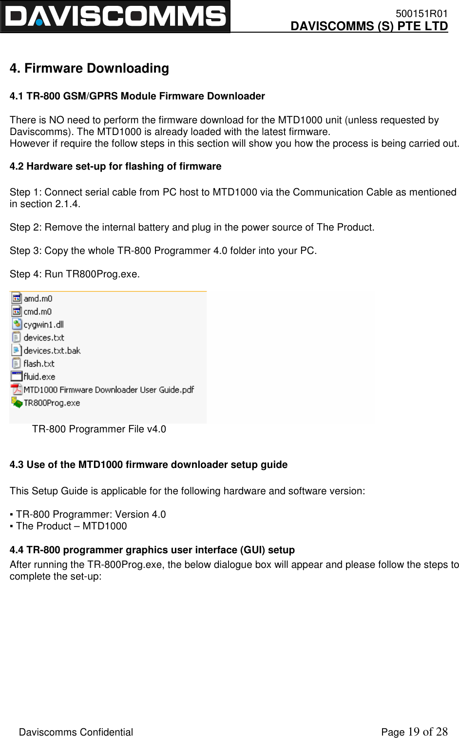    500151R01     DAVISCOMMS (S) PTE LTD    Daviscomms Confidential    Page 19 of 28  4. Firmware Downloading  4.1 TR-800 GSM/GPRS Module Firmware Downloader   There is NO need to perform the firmware download for the MTD1000 unit (unless requested by Daviscomms). The MTD1000 is already loaded with the latest firmware. However if require the follow steps in this section will show you how the process is being carried out.  4.2 Hardware set-up for flashing of firmware  Step 1: Connect serial cable from PC host to MTD1000 via the Communication Cable as mentioned in section 2.1.4.  Step 2: Remove the internal battery and plug in the power source of The Product.   Step 3: Copy the whole TR-800 Programmer 4.0 folder into your PC.  Step 4: Run TR800Prog.exe.           TR-800 Programmer File v4.0  4.3 Use of the MTD1000 firmware downloader setup guide  This Setup Guide is applicable for the following hardware and software version:  ▪ TR-800 Programmer: Version 4.0 ▪ The Product – MTD1000 4.4 TR-800 programmer graphics user interface (GUI) setup After running the TR-800Prog.exe, the below dialogue box will appear and please follow the steps to complete the set-up:           