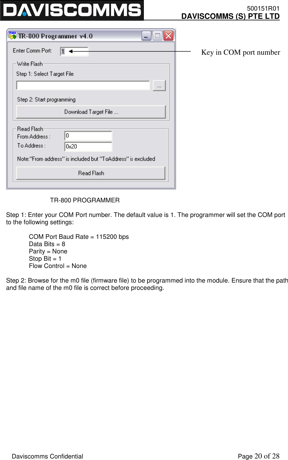    500151R01     DAVISCOMMS (S) PTE LTD    Daviscomms Confidential    Page 20 of 28                             TR-800 PROGRAMMER  Step 1: Enter your COM Port number. The default value is 1. The programmer will set the COM port to the following settings:   COM Port Baud Rate = 115200 bps Data Bits = 8 Parity = None Stop Bit = 1 Flow Control = None  Step 2: Browse for the m0 file (firmware file) to be programmed into the module. Ensure that the path and file name of the m0 file is correct before proceeding.                     Key in COM port number 