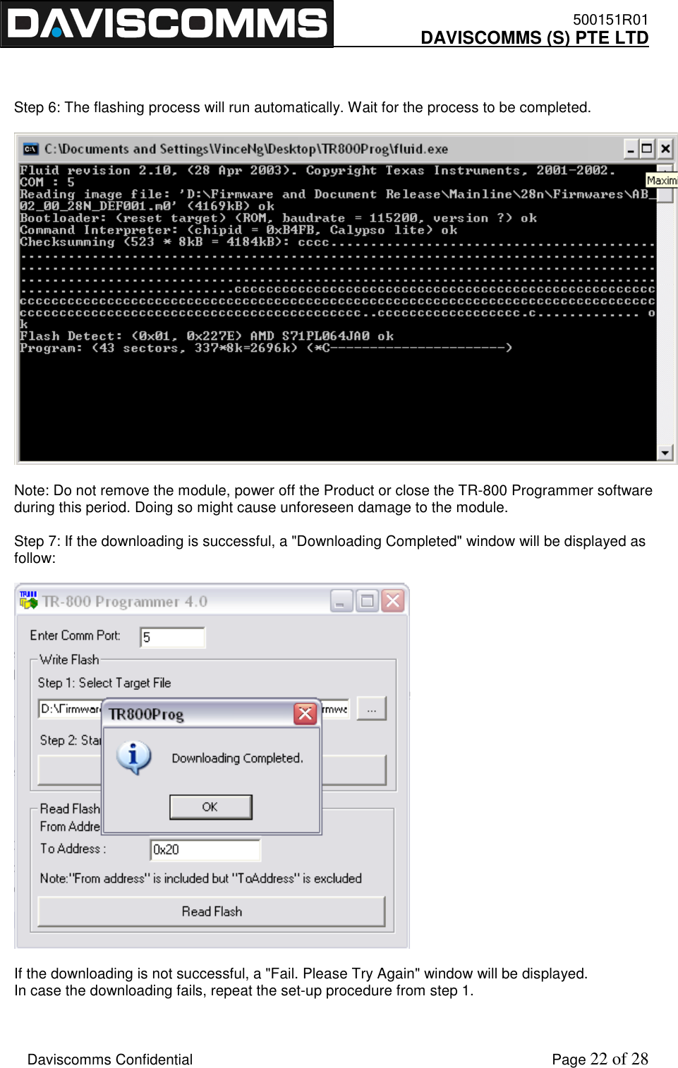    500151R01     DAVISCOMMS (S) PTE LTD    Daviscomms Confidential    Page 22 of 28    Step 6: The flashing process will run automatically. Wait for the process to be completed.    Note: Do not remove the module, power off the Product or close the TR-800 Programmer software during this period. Doing so might cause unforeseen damage to the module.  Step 7: If the downloading is successful, a &quot;Downloading Completed&quot; window will be displayed as follow:    If the downloading is not successful, a &quot;Fail. Please Try Again&quot; window will be displayed. In case the downloading fails, repeat the set-up procedure from step 1.  