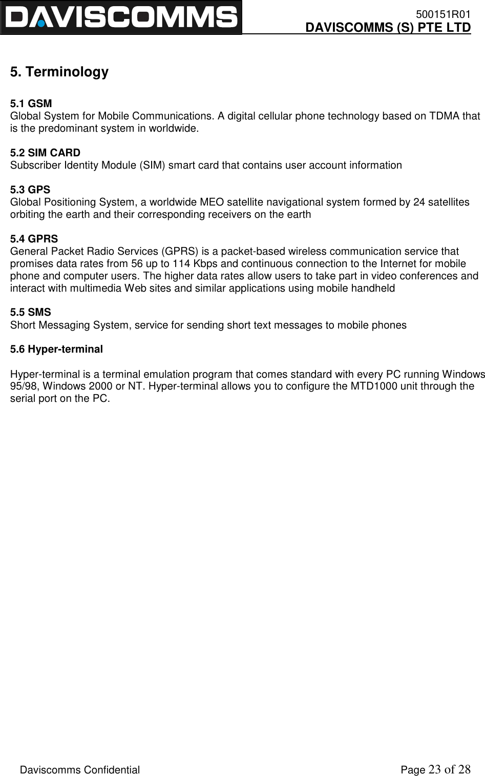    500151R01     DAVISCOMMS (S) PTE LTD    Daviscomms Confidential    Page 23 of 28  5. Terminology  5.1 GSM   Global System for Mobile Communications. A digital cellular phone technology based on TDMA that is the predominant system in worldwide.  5.2 SIM CARD Subscriber Identity Module (SIM) smart card that contains user account information  5.3 GPS Global Positioning System, a worldwide MEO satellite navigational system formed by 24 satellites orbiting the earth and their corresponding receivers on the earth  5.4 GPRS General Packet Radio Services (GPRS) is a packet-based wireless communication service that promises data rates from 56 up to 114 Kbps and continuous connection to the Internet for mobile phone and computer users. The higher data rates allow users to take part in video conferences and interact with multimedia Web sites and similar applications using mobile handheld  5.5 SMS Short Messaging System, service for sending short text messages to mobile phones  5.6 Hyper-terminal  Hyper-terminal is a terminal emulation program that comes standard with every PC running Windows 95/98, Windows 2000 or NT. Hyper-terminal allows you to configure the MTD1000 unit through the serial port on the PC.                            