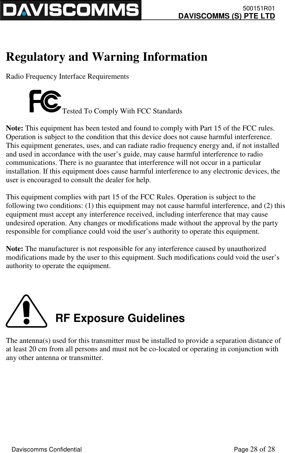    500151R01     DAVISCOMMS (S) PTE LTD    Daviscomms Confidential    Page 28 of 28   Regulatory and Warning Information  Radio Frequency Interface Requirements  Tested To Comply With FCC Standards  Note: This equipment has been tested and found to comply with Part 15 of the FCC rules. Operation is subject to the condition that this device does not cause harmful interference. This equipment generates, uses, and can radiate radio frequency energy and, if not installed and used in accordance with the user’s guide, may cause harmful interference to radio communications. There is no guarantee that interference will not occur in a particular installation. If this equipment does cause harmful interference to any electronic devices, the user is encouraged to consult the dealer for help.  This equipment complies with part 15 of the FCC Rules. Operation is subject to the following two conditions: (1) this equipment may not cause harmful interference, and (2) this equipment must accept any interference received, including interference that may cause undesired operation. Any changes or modifications made without the approval by the party responsible for compliance could void the user’s authority to operate this equipment.  Note: The manufacturer is not responsible for any interference caused by unauthorized modifications made by the user to this equipment. Such modifications could void the user’s authority to operate the equipment.      The antenna(s) used for this transmitter must be installed to provide a separation distance of at least 20 cm from all persons and must not be co-located or operating in conjunction with any other antenna or transmitter.  RF Exposure Guidelines 