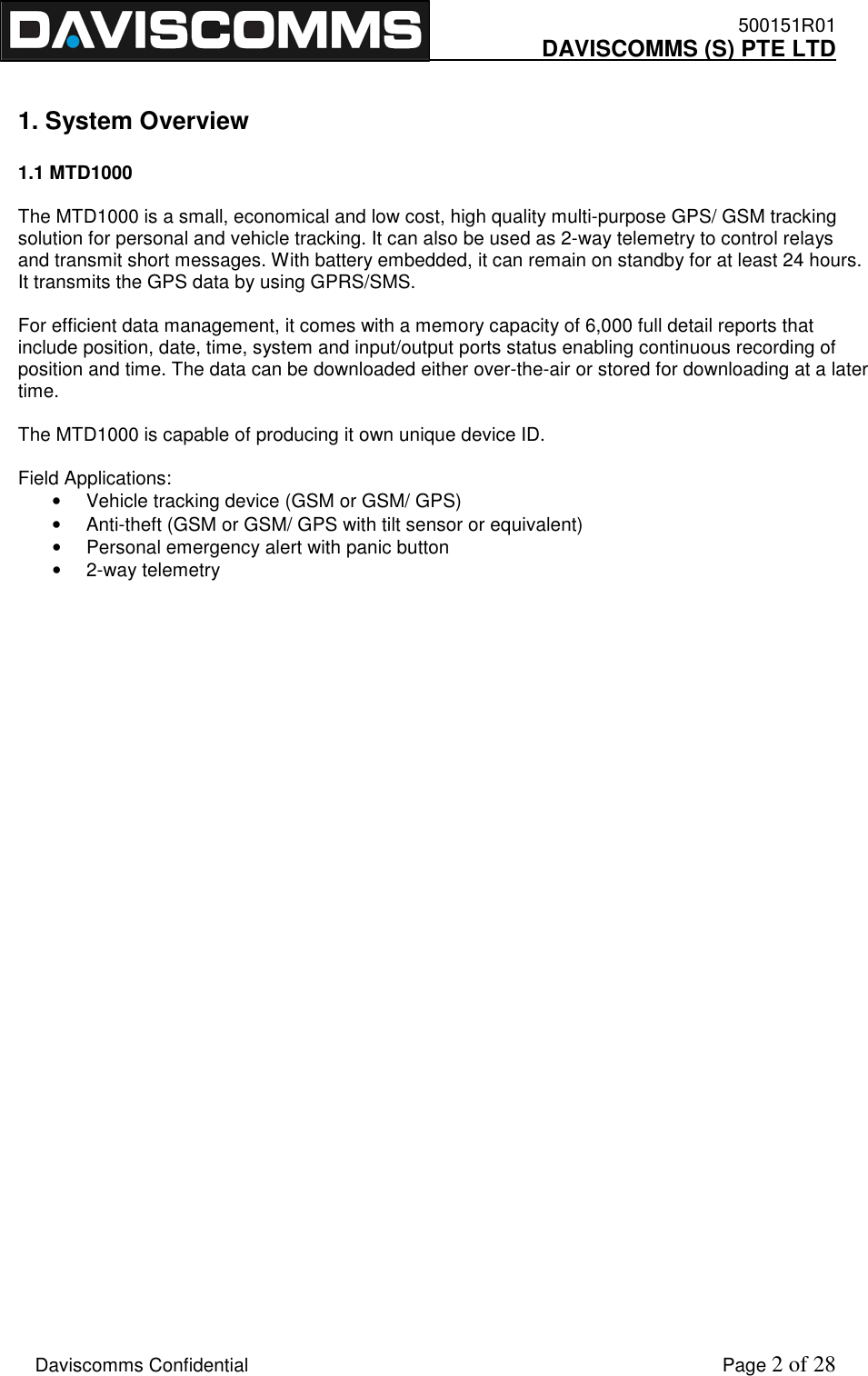    500151R01     DAVISCOMMS (S) PTE LTD    Daviscomms Confidential    Page 2 of 28  1. System Overview  1.1 MTD1000  The MTD1000 is a small, economical and low cost, high quality multi-purpose GPS/ GSM tracking solution for personal and vehicle tracking. It can also be used as 2-way telemetry to control relays and transmit short messages. With battery embedded, it can remain on standby for at least 24 hours. It transmits the GPS data by using GPRS/SMS.  For efficient data management, it comes with a memory capacity of 6,000 full detail reports that include position, date, time, system and input/output ports status enabling continuous recording of position and time. The data can be downloaded either over-the-air or stored for downloading at a later time.  The MTD1000 is capable of producing it own unique device ID.  Field Applications: •  Vehicle tracking device (GSM or GSM/ GPS) •  Anti-theft (GSM or GSM/ GPS with tilt sensor or equivalent) •  Personal emergency alert with panic button •  2-way telemetry                                  