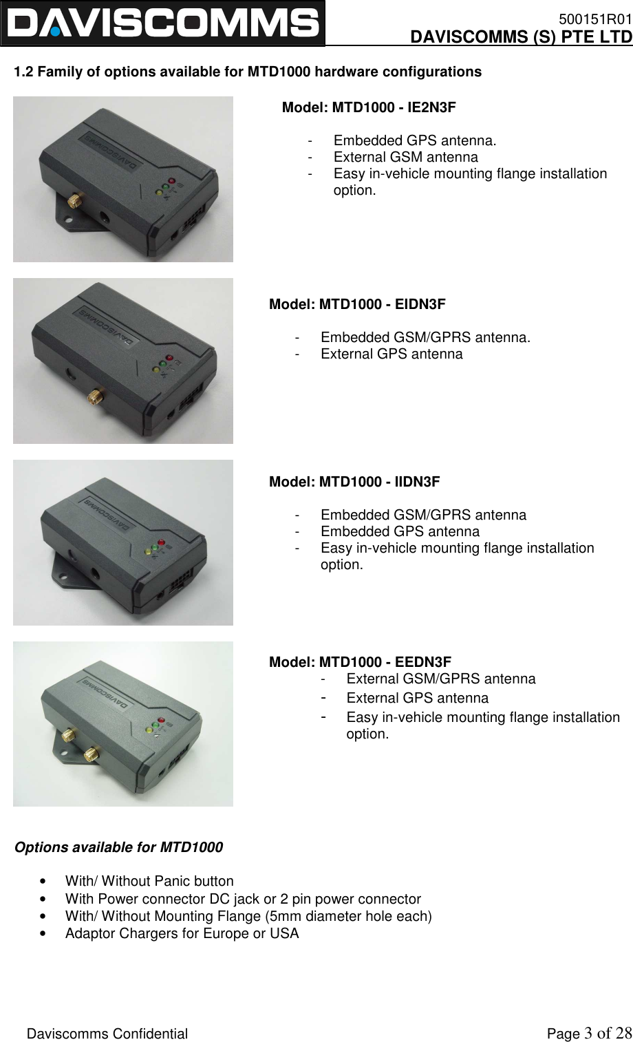    500151R01     DAVISCOMMS (S) PTE LTD    Daviscomms Confidential    Page 3 of 28  1.2 Family of options available for MTD1000 hardware configurations            Options available for MTD1000  •  With/ Without Panic button •  With Power connector DC jack or 2 pin power connector •  With/ Without Mounting Flange (5mm diameter hole each) •  Adaptor Chargers for Europe or USA    Model: MTD1000 - IE2N3F    -  Embedded GPS antenna. -  External GSM antenna  -  Easy in-vehicle mounting flange installation option. Model: MTD1000 - EIDN3F   -  Embedded GSM/GPRS antenna. -  External GPS antenna    Model: MTD1000 - IIDN3F  -  Embedded GSM/GPRS antenna -  Embedded GPS antenna  -  Easy in-vehicle mounting flange installation option.    Model: MTD1000 - EEDN3F -  External GSM/GPRS antenna - External GPS antenna - Easy in-vehicle mounting flange installation option.   