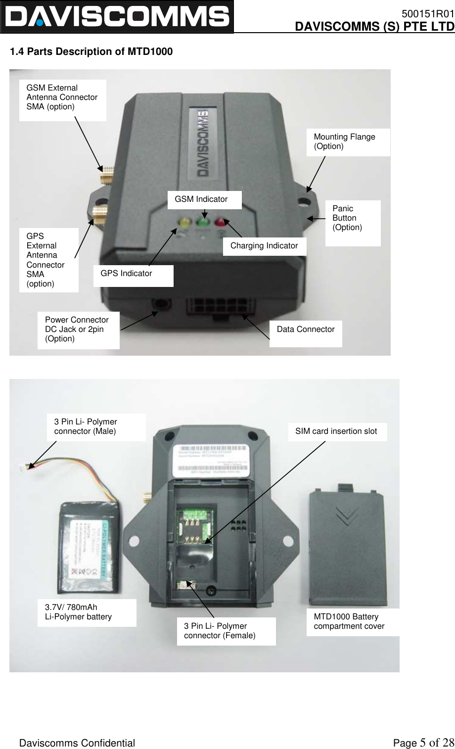    500151R01     DAVISCOMMS (S) PTE LTD    Daviscomms Confidential    Page 5 of 28  1.4 Parts Description of MTD1000         Data Connector  Power Connector DC Jack or 2pin (Option) GPS Indicator GSM Indicator Charging Indicator GPS External Antenna Connector SMA (option) GSM External Antenna Connector SMA (option) Panic Button (Option) Mounting Flange (Option)  3.7V/ 780mAh Li-Polymer battery 3 Pin Li- Polymer connector (Male) 3 Pin Li- Polymer connector (Female) MTD1000 Battery compartment cover SIM card insertion slot 
