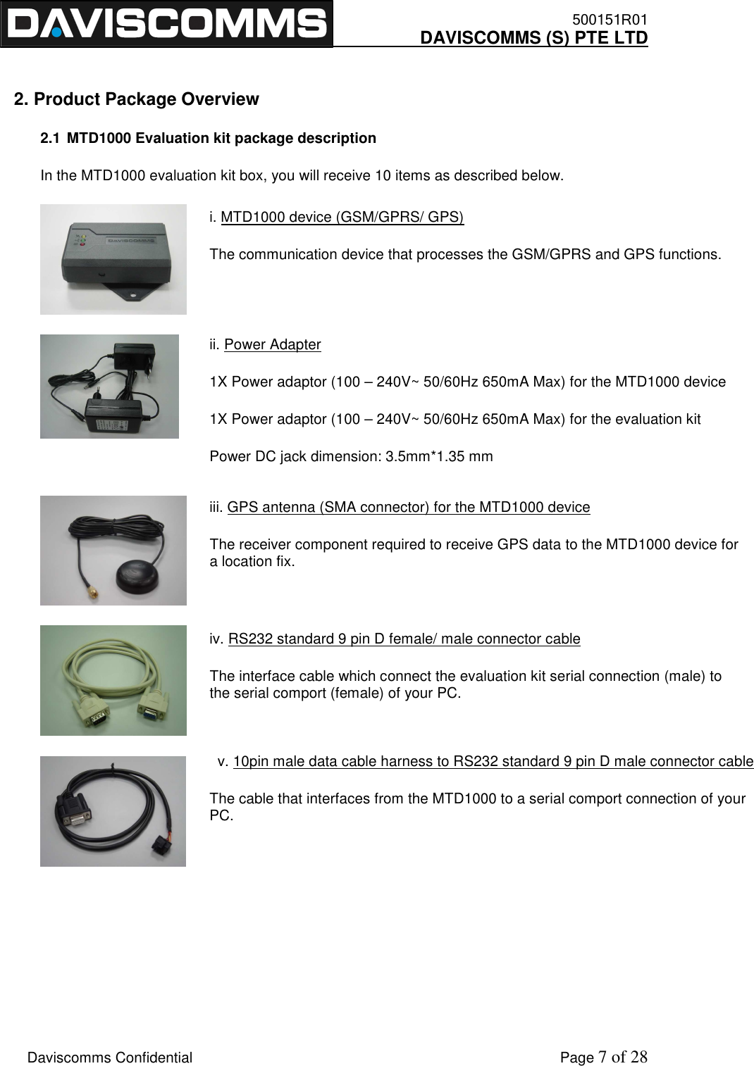    500151R01     DAVISCOMMS (S) PTE LTD    Daviscomms Confidential    Page 7 of 28 i. MTD1000 device (GSM/GPRS/ GPS) The communication device that processes the GSM/GPRS and GPS functions. ii. Power Adapter 1X Power adaptor (100 – 240V~ 50/60Hz 650mA Max) for the MTD1000 device 1X Power adaptor (100 – 240V~ 50/60Hz 650mA Max) for the evaluation kit Power DC jack dimension: 3.5mm*1.35 mm iii. GPS antenna (SMA connector) for the MTD1000 device The receiver component required to receive GPS data to the MTD1000 device for a location fix. iv. RS232 standard 9 pin D female/ male connector cable The interface cable which connect the evaluation kit serial connection (male) to the serial comport (female) of your PC.   v. 10pin male data cable harness to RS232 standard 9 pin D male connector cable The cable that interfaces from the MTD1000 to a serial comport connection of your PC.   2. Product Package Overview 2.1 MTD1000 Evaluation kit package description In the MTD1000 evaluation kit box, you will receive 10 items as described below.           