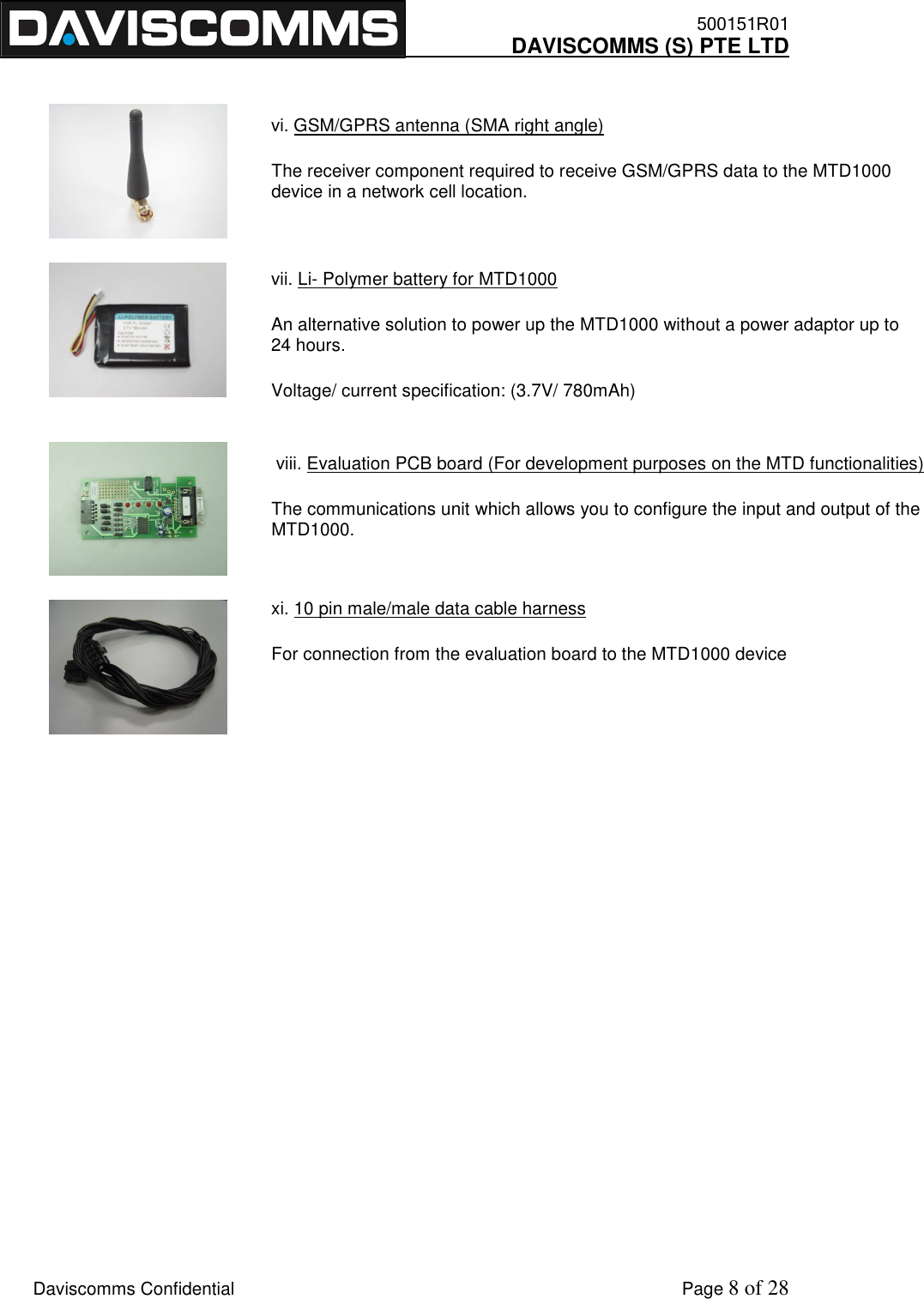    500151R01     DAVISCOMMS (S) PTE LTD    Daviscomms Confidential    Page 8 of 28 vi. GSM/GPRS antenna (SMA right angle) The receiver component required to receive GSM/GPRS data to the MTD1000 device in a network cell location. vii. Li- Polymer battery for MTD1000 An alternative solution to power up the MTD1000 without a power adaptor up to 24 hours. Voltage/ current specification: (3.7V/ 780mAh)  viii. Evaluation PCB board (For development purposes on the MTD functionalities) The communications unit which allows you to configure the input and output of the MTD1000. xi. 10 pin male/male data cable harness  For connection from the evaluation board to the MTD1000 device                   