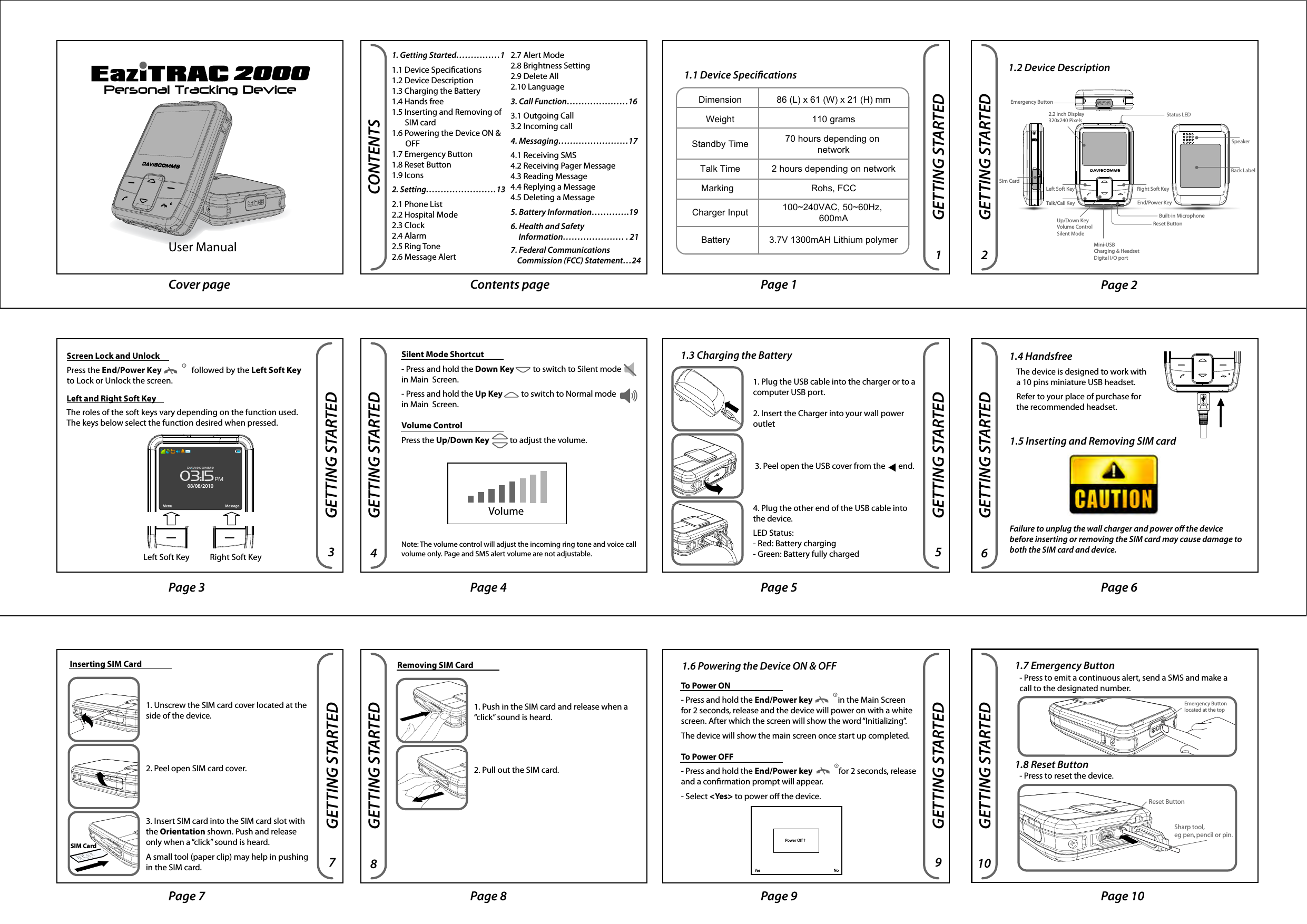 Reset ButtonSharp tool, eg pen, pencil or pin.GETTING STARTED2000Personal Tracking DeviceCover page Contents page Page 1 Page 2Page 4 Page 5 Page 6Page 7 Page 8 Page 9 Page 10CONTENTSGETTING STARTED1. Getting Started……………11.1 Device Specications1.2 Device Description1.3 Charging the Battery1.4 Hands free1.5 Inserting and Removing of                            SIM card1.6 Powering the Device ON &amp;         a     OFF1.7 Emergency Button1.8 Reset Button1.9 Icons2. Setting……………………132.1 Phone List2.2 Hospital Mode2.3 Clock2.4 Alarm2.5 Ring Tone2.6 Message Alert2.7 Alert Mode2.8 Brightness Setting2.9 Delete All2.10 Language 3. Call Function…………………163.1 Outgoing Call3.2 Incoming call4. Messaging……………………174.1 Receiving SMS4.2 Receiving Pager Message4.3 Reading Message4.4 Replying a Message4.5 Deleting a Message5. Battery Information………….196. Health and Safety         Information………………… . 217. Federal Communications                    Commission (FCC) Statement…241.1 Device Specications100~240VAC, 50~60Hz, 600mACharger InputRohs, FCCMarking3.7V 1300mAH Lithium polymerBattery2 hours depending on networkTalk Time70 hours depending on networkStandby Time110 gramsWeight86 (L) x 61 (W) x 21 (H) mmDimensionGETTING STARTEDGETTING STARTED1.2 Device DescriptionGETTING STARTEDScreen Lock and UnlockPress the End/Power Key                followed by the Left Soft Key to Lock or Unlock the screen. Left and Right Soft KeyThe roles of the soft keys vary depending on the function used.  The keys below select the function desired when pressed. GETTING STARTEDSilent Mode Shortcut- Press and hold the Down Key          to switch to Silent mode       in Main  Screen. - Press and hold the Up Key          to switch to Normal mode in Main  Screen.Volume ControlPress the Up/Down Key           to adjust the volume.Note: The volume control will adjust the incoming ring tone and voice call volume only. Page and SMS alert volume are not adjustable.Inserting SIM CardSIM CardVolumeGETTING STARTED1.3 Charging the Battery 1.4 Handsfree1.6 Powering the Device ON &amp; OFFEmergency Button Speaker 2.2 inch Display320x240 Pixels Talk/Call Key Left Soft Key End/Power KeyRight Soft Key Mini-USBCharging &amp; HeadsetDigital I/O port Up/Down KeyVolume ControlSilent ModeBuilt-in Microphone Reset Button Status LED Sim Card Back Label 1. Plug the USB cable into the charger or to a computer USB port.2. Insert the Charger into your wall power outlet 3. Peel open the USB cover from the       end.4. Plug the other end of the USB cable into the device.LED Status:- Red: Battery charging- Green: Battery fully charged1. Unscrew the SIM card cover located at the side of the device.2. Peel open SIM card cover.3. Insert SIM card into the SIM card slot with the Orientation shown. Push and release only when a “click” sound is heard.A small tool (paper clip) may help in pushing in the SIM card. The device is designed to work with a 10 pins miniature USB headset. Refer to your place of purchase for the recommended headset.  GETTING STARTED 1.5 Inserting and Removing SIM cardFailure to unplug the wall charger and power o the device before inserting or removing the SIM card may cause damage to both the SIM card and device.GETTING STARTEDTo Power ON- Press and hold the End/Power key              in the Main Screen for 2 seconds, release and the device will power on with a white screen. After which the screen will show the word “Initializing”. The device will show the main screen once start up completed.To Power OFF- Press and hold the End/Power key              for 2 seconds, release and a conrmation prompt will appear. - Select &lt;Yes&gt; to power o the device.GETTING STARTED1. Push in the SIM card and release when a “click” sound is heard.2. Pull out the SIM card.Removing SIM CardYes NoPower Off ?1.7 Emergency Button1.8 Reset Button- Press to emit a continuous alert, send a SMS and make a call to the designated number.- Press to reset the device.Page 11 Page 12 Page 13 Page 14Page 15 Page 16 Page 17 Page 18Page 19 Page 20 Page 21 Page 22SETTINGSCALL FUNCTION3.1 Outgoing Call- Press Talk/Call key         to direct you to the phone list to make an Outgoing Call. Or - Select &lt;CALL&gt; in response to an SMS.3.2 Incoming call2.5 Ring Tone- Select MENU&gt;RING TONE&gt; Select ring tone melody. Choose &lt;OK&gt; to set.2.6 Message Alert- Select MENU&gt;MESSAGE ALERT&gt;SMS ALERT or PAGER ALERT&gt; Select alert type. Choose &lt;OK&gt; to set.2.7 Alert Mode- Select MENU&gt;ALERT MODE&gt; Select alert mode type. Choose &lt;OK&gt; to set.2.8 Brightness Setting- Select MENU&gt;DISPLAY SETTINGS&gt; Select brightness level. Choose &lt;OK&gt; to set.2.9 Delete All- Select MENU&gt;DELETE ALL&gt; YES to delete.2.10 Language- Select MENU&gt;LANGUAGE&gt; Select language type. Choose &lt;OK&gt; to set.MESSAGING4.1 Receiving SMSWhen an SMS is received, the popup box will display a New SMS Message Received.4.2 Receiving Pager MessageWhen a Pager message is received, the popup box will display a New Pager Message Received.To Accept a Call- Press Talk/Call key         to accept the call. To End or Reject a Call- Press END/Power Key               to end the call or to reject an incoming call.To Mute the Ring Tones- Select &lt;MUTE&gt; during an incoming call to turn o the ring tone.4.3 Reading Message- Select &lt;MESSAGE&gt; on the Main Screen.Or- Select &lt;VIEW&gt; on the New Message pop out Screen.Note: A reminder alert at 5 minute intervals for unread messages when alert mode is set to audio or vibrate.4.4 Replying a Message- Select &lt;OPTION&gt; in the Message Screen.- Select &lt;REPLY&gt; Select canned message. Choose &lt;SMS&gt; to reply.4.5 Deleting a Message- Select &lt;OPTION&gt; in the Message Screen. Choose &lt;DELETE&gt; to delete.New SMS Message ReceivedNew Pager Message ReceivedBATTERY INFORMATIONBATTERY INFORMATIONCharging and dischargingWarning: Use only chargers and enhancements approved by Daviscomms for use with this particular model. The use of any other types may invalidate any approval or warranty, and may be dangerous.For availability of approved enhancements, please check with your dealer. When you disconnect the power cord of any enhancement, grasp and pull the plug, not the cord.Your device is powered by a rechargeable battery.The battery can be charged and discharged hundreds of times, but it will eventually wear out. Recharge your battery only with Daviscomms approved chargers designated for this device.Unplug the charger from the electrical plug and the device when not in use. Do not leave a fully charged battery connected to a charger,  since  overcharging  may  shorten  its  lifetime.  If  left unused, a fully charged battery will lose its charge over time. If the battery is completely discharged, it may take several minutes before the charging indicator appears on the display or before any calls can be made. Never use any charger that is damaged. Leaving the device in hot or  cold  places,  such  as  in  a  closed  car  in  summer  or  winter conditions, will reduce the capacity and lifetime of the battery. Always try to keep the battery between 15°C and 25°C (59°F and 77°F). A device with a hot or cold battery may not work temporar-ily, even when the battery is fully charged. Do not dispose the device in a re as they may explode. Dispose of device  according  to  local  regulations.  Do  not  dispose  as household waste. Do not dismantle the device. In the event of a battery leak, do not allow the liquid to come in contact with the skin or eyes. In the event of such a leak, ush your skin or eyes immediately with water, or seek medical help.MESSAGINGGETTING STARTEDGETTING STARTED1.9 IconsMain Screen Icons  Message Inbox IconsGSMGPSPagingAudioAlarmNew MessageMissed callBattery Gaugeregisteredconnected to network hospital modein rangeaudio onlysilentalarm active message received missed call 2/3 full full low 1/3 full charging fully charged headsetaudio  &amp;vibration vibrationonlynotregistered notoperationalvalid position not valid positionout ofrangenotoperationalnotoperationalSETTINGSSETTINGS2.1 Phone ListTitle BarMessage ListSMS message unread SMS message unread pager messageread SMS message read pager messagepager message - Select MENU&gt;PHONE LIST&gt; Select name/number.- Select &lt;SMS&gt; Select canned message. Choose &lt;SMS&gt; to send.You are also able to send a message from the Message Option. refer to reply to a message section- Select MENU&gt;HOSPTIAL MODE&gt; Select ON/OFF.2.3 Clock2.2 Hospital Mode2.4 AlarmSet Time- Select MENU&gt;CLOCK&gt;SET TIME&gt; Set hour value. - Select &lt;NEXT&gt; Set minute value.- Select &lt;NEXT&gt; Set AM/PM . Choose &lt;OK&gt; to setSet Date- Select MENU&gt;SET DATE&gt; Set date value.- Select &lt;NEXT&gt; Set day value.- Select &lt;NEXT&gt; Set year value. Choose &lt;OK&gt; to set.Set Time Zone- Select MENU&gt;TIME ZONE&gt; Select time zone value. Choose &lt;OK&gt; to set. Valid GMT time zones follow the UTC set (refer to command guide for value set).Set Time Format- Select MENU&gt;TIME FORMAT&gt; Select time format. Choose &lt;OK&gt; to set.Set Date Format- Select MENU&gt;DATE FORMAT&gt; Select date format. Choose &lt;OK&gt; to set.- Select MENU&gt;ALARM&gt; Set hour value- Select &lt;NEXT&gt; Set minute value- Select &lt;NEXT&gt; Set AM/PM. Choose &lt;OK&gt; to set.1 24365871091211 1413Page 231615 18172019 21User Manual  Left Soft Key           Right Soft KeyMenu Message08/08/201003:15PMPage 3HEALTH AND SAFETY INFORMATIONHEALTH AND SAFETY INFORMATION22Read these simple guidelines. Failure to comply may be dangerous or illegal.TURN OFF WHEN REFUELLING Do not use the product at a refueling point. Do not use near fuel or chemicals.ROAD SAFETY COMES FIRST Obey all local laws. Always free your hands to operate the vehicle while driving. Your rst consideration while driving should be road safety.TURN ON SAFELY Do not turn the product on when wireless product use is prohibited or when it may cause interference or danger.INTERFERENCE All wireless products may be subject to interference. Turn the product o near medical equipment.TURN OFF IN HOSPITALS Follow all restrictions. Turn the product o near medical equipment.TURN OFF IN AIRCRAFT Follow any restrictions. Wireless devices can cause interference in aircraft.     HEALTH AND SAFETY INFORMATION23Road Safety-  Your wireless product gives you the powerful ability to communicate by voice, anywhere and anytime. But an important responsibility accompanies the benets of wireless products, one that every user must uphold.- When driving a car, driving is your rst responsibility. When using your wireless product while driving, follow local regulations in the country or region you are in.QUALIFIED SERVICE Only qualied personnel may install or repair this product.WATER-RESISTANCE Your product is not water-proof. Keep it dry.ENHANCEMENT Use only approved enhancements. Do not connect incompatible products.   Hearing Aids- Some digital wireless products may interfere with some hearing aids. In the event of such interference, you may wish to consult your hearing aid manufacturer to discuss alternatives.regulations in the country or region you are in.Potentially Explosive Environments- Turn o your product when in any area with a potentially explosive atmosphere, and obey all signs and instructions. Sparks in such areas could cause an explosion or re resulting in bodily injury or even death. - Areas with a potentially explosive atmosphere are often but not always clearly marked. They include the areas below deck on boats, chemical transfer or storage facilities, vehicles using liquied petroleum gas, such as propane or butane, areas where the air contains chemicals or particles, such as grain, dust or metal powders, and any other area where you would normally be advised to turn o your vehicle engine.Page 2525equipment o and on, the user is encouraged to try to correct the interference by one or more of the following measures:-Reorient or relocate the receiving antenna.-Increase the separation between the equipment and receiver.-Connect the equipment into an outlet on a circuit dierent      from that to which the receiver is connected.-Consult the dealer or an experienced radio/TV technician for help.This device complies with Part 15 of the FCC Rules.Operation is subject to the following two conditions:1) this device may not cause harmful interference and2) this device must accept any interference received, including interference that may cause undesired operation of the device.FCC RF Radiation Exposure Statement:For body worn operation, this phone has been tested and meets FCC RF exposure guidelines when used with an accessory that contains no metal and that positions the handset a minimum of 0cm to 1.3 cm from the body. Use of other accessories may not ensure compliance with FCC RF exposure guidelines. SAR Max. Value is 0.846W/Kg(1g)Back Cover PageDAVISCOMMS (S) PTE LTDBlock 70 Ubi Crescent #01-07 | Ubi TechPark | Singapore 408570500286R01Emergency Buttonlocated at the topPage 24FCC STATEMENTFCC STATEMENT24Federal Communications Commission (FCC) Statement15.21You are cautioned that changes or modications not expressly approved by the part responsible for compliance could void the user’s authority to operate the equipment.15.105(b)This equipment has been tested and found to comply with the limits for a Class B digital device, pursuant to part 15 of the FCC rules. These limits are designed to provide reasonable protection against harmful interference in a residential installation. This equipment generates, uses and can radiate radio frequency energy and, if not installed and used in accordance with the instructions, may cause harmful interfer-ence to radio communications. However, there is no guarantee that interference will not occur in a particular installation. If this equipment does cause harmful interference to radio or television reception, which can be determined by turning the 