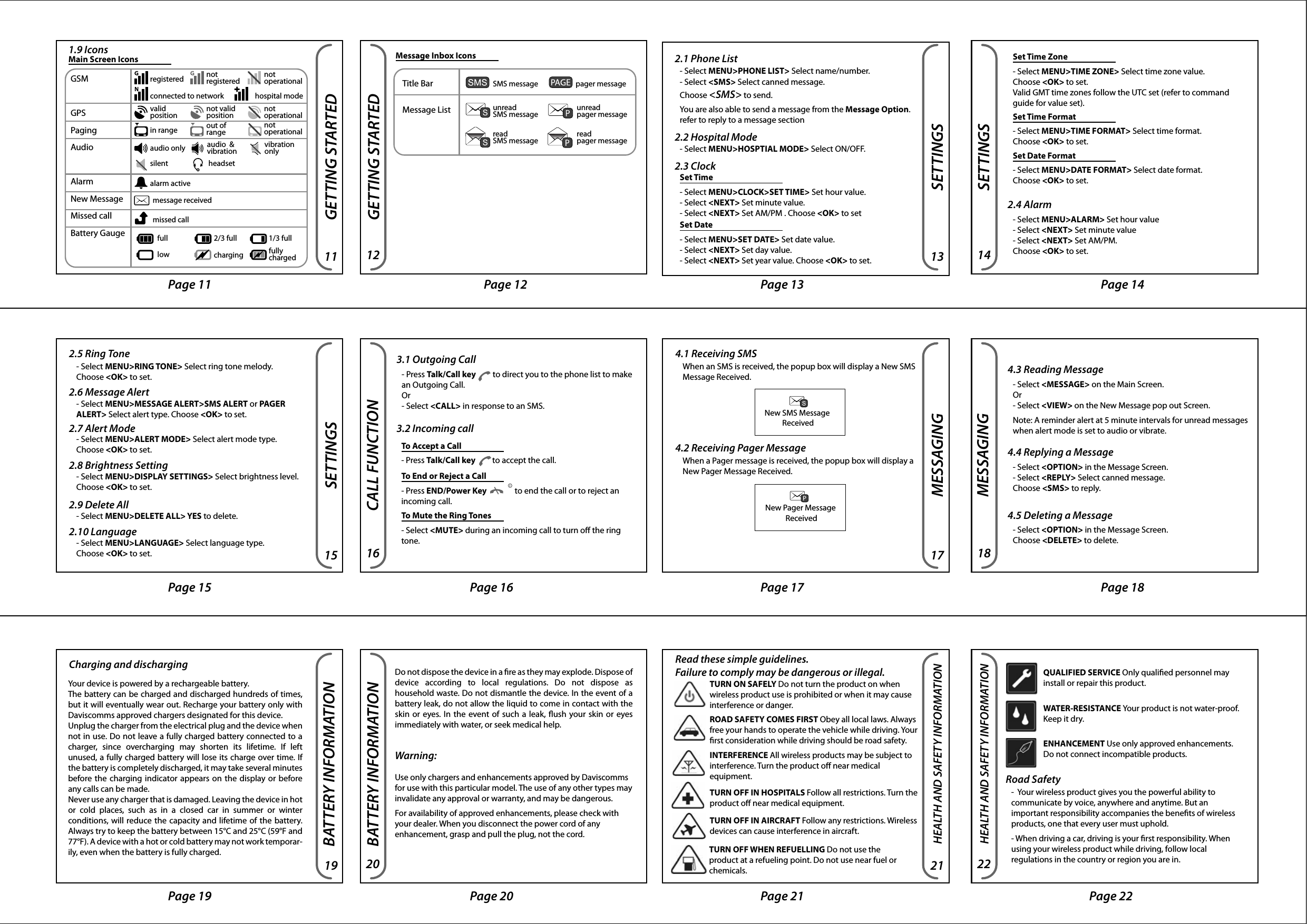 Reset ButtonSharp tool, eg pen, pencil or pin.GETTING STARTED2000Personal Tracking DeviceCover page Contents page Page 1 Page 2Page 4 Page 5 Page 6Page 7 Page 8 Page 9 Page 10CONTENTSGETTING STARTED1. Getting Started……………11.1 Device Specications1.2 Device Description1.3 Charging the Battery1.4 Hands free1.5 Inserting and Removing of                            SIM card1.6 Powering the Device ON &amp;         a     OFF1.7 Emergency Button1.8 Reset Button1.9 Icons2. Setting……………………132.1 Phone List2.2 Hospital Mode2.3 Clock2.4 Alarm2.5 Ring Tone2.6 Message Alert2.7 Alert Mode2.8 Brightness Setting2.9 Delete All2.10 Language 3. Call Function…………………163.1 Outgoing Call3.2 Incoming call4. Messaging……………………174.1 Receiving SMS4.2 Receiving Pager Message4.3 Reading Message4.4 Replying a Message4.5 Deleting a Message5. Battery Information………….196. Health and Safety         Information………………… . 217. Federal Communications                    Commission (FCC) Statement…241.1 Device Specications100~240VAC, 50~60Hz, 600mACharger InputRohs, FCCMarking3.7V 1300mAH Lithium polymerBattery2 hours depending on networkTalk Time70 hours depending on networkStandby Time110 gramsWeight86 (L) x 61 (W) x 21 (H) mmDimensionGETTING STARTEDGETTING STARTED1.2 Device DescriptionGETTING STARTEDScreen Lock and UnlockPress the End/Power Key                followed by the Left Soft Key to Lock or Unlock the screen. Left and Right Soft KeyThe roles of the soft keys vary depending on the function used.  The keys below select the function desired when pressed. GETTING STARTEDSilent Mode Shortcut- Press and hold the Down Key          to switch to Silent mode       in Main  Screen. - Press and hold the Up Key          to switch to Normal mode in Main  Screen.Volume ControlPress the Up/Down Key           to adjust the volume.Note: The volume control will adjust the incoming ring tone and voice call volume only. Page and SMS alert volume are not adjustable.Inserting SIM CardSIM CardVolumeGETTING STARTED1.3 Charging the Battery 1.4 Handsfree1.6 Powering the Device ON &amp; OFFEmergency Button Speaker 2.2 inch Display320x240 Pixels Talk/Call Key Left Soft Key End/Power KeyRight Soft Key Mini-USBCharging &amp; HeadsetDigital I/O port Up/Down KeyVolume ControlSilent ModeBuilt-in Microphone Reset Button Status LED Sim Card Back Label 1. Plug the USB cable into the charger or to a computer USB port.2. Insert the Charger into your wall power outlet 3. Peel open the USB cover from the       end.4. Plug the other end of the USB cable into the device.LED Status:- Red: Battery charging- Green: Battery fully charged1. Unscrew the SIM card cover located at the side of the device.2. Peel open SIM card cover.3. Insert SIM card into the SIM card slot with the Orientation shown. Push and release only when a “click” sound is heard.A small tool (paper clip) may help in pushing in the SIM card. The device is designed to work with a 10 pins miniature USB headset. Refer to your place of purchase for the recommended headset.  GETTING STARTED 1.5 Inserting and Removing SIM cardFailure to unplug the wall charger and power o the device before inserting or removing the SIM card may cause damage to both the SIM card and device.GETTING STARTEDTo Power ON- Press and hold the End/Power key              in the Main Screen for 2 seconds, release and the device will power on with a white screen. After which the screen will show the word “Initializing”. The device will show the main screen once start up completed.To Power OFF- Press and hold the End/Power key              for 2 seconds, release and a conrmation prompt will appear. - Select &lt;Yes&gt; to power o the device.GETTING STARTED1. Push in the SIM card and release when a “click” sound is heard.2. Pull out the SIM card.Removing SIM CardYes NoPower Off ?1.7 Emergency Button1.8 Reset Button- Press to emit a continuous alert, send a SMS and make a call to the designated number.- Press to reset the device.Page 11 Page 12 Page 13 Page 14Page 15 Page 16 Page 17 Page 18Page 19 Page 20 Page 21 Page 22SETTINGSCALL FUNCTION3.1 Outgoing Call- Press Talk/Call key         to direct you to the phone list to make an Outgoing Call. Or - Select &lt;CALL&gt; in response to an SMS.3.2 Incoming call2.5 Ring Tone- Select MENU&gt;RING TONE&gt; Select ring tone melody. Choose &lt;OK&gt; to set.2.6 Message Alert- Select MENU&gt;MESSAGE ALERT&gt;SMS ALERT or PAGER ALERT&gt; Select alert type. Choose &lt;OK&gt; to set.2.7 Alert Mode- Select MENU&gt;ALERT MODE&gt; Select alert mode type. Choose &lt;OK&gt; to set.2.8 Brightness Setting- Select MENU&gt;DISPLAY SETTINGS&gt; Select brightness level. Choose &lt;OK&gt; to set.2.9 Delete All- Select MENU&gt;DELETE ALL&gt; YES to delete.2.10 Language- Select MENU&gt;LANGUAGE&gt; Select language type. Choose &lt;OK&gt; to set.MESSAGING4.1 Receiving SMSWhen an SMS is received, the popup box will display a New SMS Message Received.4.2 Receiving Pager MessageWhen a Pager message is received, the popup box will display a New Pager Message Received.To Accept a Call- Press Talk/Call key         to accept the call. To End or Reject a Call- Press END/Power Key               to end the call or to reject an incoming call.To Mute the Ring Tones- Select &lt;MUTE&gt; during an incoming call to turn o the ring tone.4.3 Reading Message- Select &lt;MESSAGE&gt; on the Main Screen.Or- Select &lt;VIEW&gt; on the New Message pop out Screen.Note: A reminder alert at 5 minute intervals for unread messages when alert mode is set to audio or vibrate.4.4 Replying a Message- Select &lt;OPTION&gt; in the Message Screen.- Select &lt;REPLY&gt; Select canned message. Choose &lt;SMS&gt; to reply.4.5 Deleting a Message- Select &lt;OPTION&gt; in the Message Screen. Choose &lt;DELETE&gt; to delete.New SMS Message ReceivedNew Pager Message ReceivedBATTERY INFORMATIONBATTERY INFORMATIONCharging and dischargingWarning: Use only chargers and enhancements approved by Daviscomms for use with this particular model. The use of any other types may invalidate any approval or warranty, and may be dangerous.For availability of approved enhancements, please check with your dealer. When you disconnect the power cord of any enhancement, grasp and pull the plug, not the cord.Your device is powered by a rechargeable battery.The battery can be charged and discharged hundreds of times, but it will eventually wear out. Recharge your battery only with Daviscomms approved chargers designated for this device.Unplug the charger from the electrical plug and the device when not in use. Do not leave a fully charged battery connected to a charger,  since  overcharging  may  shorten  its  lifetime.  If  left unused, a fully charged battery will lose its charge over time. If the battery is completely discharged, it may take several minutes before the charging indicator appears on the display or before any calls can be made. Never use any charger that is damaged. Leaving the device in hot or  cold  places,  such  as  in  a  closed  car  in  summer  or  winter conditions, will reduce the capacity and lifetime of the battery. Always try to keep the battery between 15°C and 25°C (59°F and 77°F). A device with a hot or cold battery may not work temporar-ily, even when the battery is fully charged. Do not dispose the device in a re as they may explode. Dispose of device  according  to  local  regulations.  Do  not  dispose  as household waste. Do not dismantle the device. In the event of a battery leak, do not allow the liquid to come in contact with the skin or eyes. In the event of such a leak, ush your skin or eyes immediately with water, or seek medical help.MESSAGINGGETTING STARTEDGETTING STARTED1.9 IconsMain Screen Icons  Message Inbox IconsGSMGPSPagingAudioAlarmNew MessageMissed callBattery Gaugeregisteredconnected to network hospital modein rangeaudio onlysilentalarm active message received missed call 2/3 full full low 1/3 full charging fully charged headsetaudio  &amp;vibration vibrationonlynotregistered notoperationalvalid position not valid positionout ofrangenotoperationalnotoperationalSETTINGSSETTINGS2.1 Phone ListTitle BarMessage ListSMS message unread SMS message unread pager messageread SMS message read pager messagepager message - Select MENU&gt;PHONE LIST&gt; Select name/number.- Select &lt;SMS&gt; Select canned message. Choose &lt;SMS&gt; to send.You are also able to send a message from the Message Option. refer to reply to a message section- Select MENU&gt;HOSPTIAL MODE&gt; Select ON/OFF.2.3 Clock2.2 Hospital Mode2.4 AlarmSet Time- Select MENU&gt;CLOCK&gt;SET TIME&gt; Set hour value. - Select &lt;NEXT&gt; Set minute value.- Select &lt;NEXT&gt; Set AM/PM . Choose &lt;OK&gt; to setSet Date- Select MENU&gt;SET DATE&gt; Set date value.- Select &lt;NEXT&gt; Set day value.- Select &lt;NEXT&gt; Set year value. Choose &lt;OK&gt; to set.Set Time Zone- Select MENU&gt;TIME ZONE&gt; Select time zone value. Choose &lt;OK&gt; to set. Valid GMT time zones follow the UTC set (refer to command guide for value set).Set Time Format- Select MENU&gt;TIME FORMAT&gt; Select time format. Choose &lt;OK&gt; to set.Set Date Format- Select MENU&gt;DATE FORMAT&gt; Select date format. Choose &lt;OK&gt; to set.- Select MENU&gt;ALARM&gt; Set hour value- Select &lt;NEXT&gt; Set minute value- Select &lt;NEXT&gt; Set AM/PM. Choose &lt;OK&gt; to set.1 24365871091211 1413Page 231615 18172019 21User Manual  Left Soft Key           Right Soft KeyMenu Message08/08/201003:15PMPage 3HEALTH AND SAFETY INFORMATIONHEALTH AND SAFETY INFORMATION22Read these simple guidelines. Failure to comply may be dangerous or illegal.TURN OFF WHEN REFUELLING Do not use the product at a refueling point. Do not use near fuel or chemicals.ROAD SAFETY COMES FIRST Obey all local laws. Always free your hands to operate the vehicle while driving. Your rst consideration while driving should be road safety.TURN ON SAFELY Do not turn the product on when wireless product use is prohibited or when it may cause interference or danger.INTERFERENCE All wireless products may be subject to interference. Turn the product o near medical equipment.TURN OFF IN HOSPITALS Follow all restrictions. Turn the product o near medical equipment.TURN OFF IN AIRCRAFT Follow any restrictions. Wireless devices can cause interference in aircraft.     HEALTH AND SAFETY INFORMATION23Road Safety-  Your wireless product gives you the powerful ability to communicate by voice, anywhere and anytime. But an important responsibility accompanies the benets of wireless products, one that every user must uphold.- When driving a car, driving is your rst responsibility. When using your wireless product while driving, follow local regulations in the country or region you are in.QUALIFIED SERVICE Only qualied personnel may install or repair this product.WATER-RESISTANCE Your product is not water-proof. Keep it dry.ENHANCEMENT Use only approved enhancements. Do not connect incompatible products.   Hearing Aids- Some digital wireless products may interfere with some hearing aids. In the event of such interference, you may wish to consult your hearing aid manufacturer to discuss alternatives.regulations in the country or region you are in.Potentially Explosive Environments- Turn o your product when in any area with a potentially explosive atmosphere, and obey all signs and instructions. Sparks in such areas could cause an explosion or re resulting in bodily injury or even death. - Areas with a potentially explosive atmosphere are often but not always clearly marked. They include the areas below deck on boats, chemical transfer or storage facilities, vehicles using liquied petroleum gas, such as propane or butane, areas where the air contains chemicals or particles, such as grain, dust or metal powders, and any other area where you would normally be advised to turn o your vehicle engine.Page 2525equipment o and on, the user is encouraged to try to correct the interference by one or more of the following measures:-Reorient or relocate the receiving antenna.-Increase the separation between the equipment and receiver.-Connect the equipment into an outlet on a circuit dierent      from that to which the receiver is connected.-Consult the dealer or an experienced radio/TV technician for help.This device complies with Part 15 of the FCC Rules.Operation is subject to the following two conditions:1) this device may not cause harmful interference and2) this device must accept any interference received, including interference that may cause undesired operation of the device.FCC RF Radiation Exposure Statement:For body worn operation, this phone has been tested and meets FCC RF exposure guidelines when used with an accessory that contains no metal and that positions the handset a minimum of 0cm to 1.3 cm from the body. Use of other accessories may not ensure compliance with FCC RF exposure guidelines. SAR Max. Value is 0.846W/Kg(1g)Back Cover PageDAVISCOMMS (S) PTE LTDBlock 70 Ubi Crescent #01-07 | Ubi TechPark | Singapore 408570500286R01Emergency Buttonlocated at the topPage 24FCC STATEMENTFCC STATEMENT24Federal Communications Commission (FCC) Statement15.21You are cautioned that changes or modications not expressly approved by the part responsible for compliance could void the user’s authority to operate the equipment.15.105(b)This equipment has been tested and found to comply with the limits for a Class B digital device, pursuant to part 15 of the FCC rules. These limits are designed to provide reasonable protection against harmful interference in a residential installation. This equipment generates, uses and can radiate radio frequency energy and, if not installed and used in accordance with the instructions, may cause harmful interfer-ence to radio communications. However, there is no guarantee that interference will not occur in a particular installation. If this equipment does cause harmful interference to radio or television reception, which can be determined by turning the 