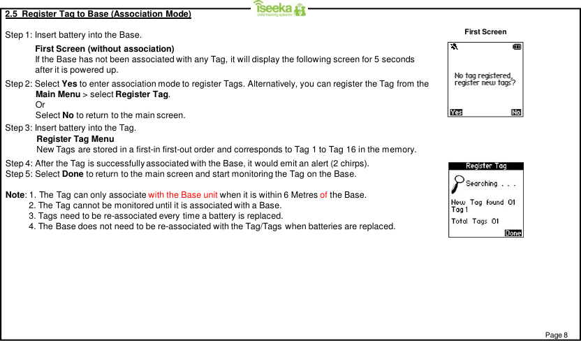 2.5  Register Tag to Base (Association Mode)Step 1: Insert battery into the Base.Step 2: Select Yes to enter association mode to register Tags. Alternatively, you can register the Tag from theMain Menu &gt; select Register Tag.OrSelect No to return to the main screen.Step 4: After the Tag is successfully associated with the Base, it would emit an alert (2 chirps).Step 5: Select Done to return to the main screen and start monitoring the Tag on the Base.Note: 1. The Tag can only associate with the Base unit when it is within 6 Metres of the Base.2. The Tag cannot be monitored until it is associated with a Base.3. Tags need to be re-associated every time a battery is replaced.4. The Base does not need to be re-associated with the Tag/Tags when batteries are replaced.First Screen (without association)If the Base has not been associated with any Tag, it will display the following screen for 5 secondsafter it is powered up.Register Tag MenuNew Tags are stored in a first-in first-out order and corresponds to Tag 1 to Tag 16 in the memory.Page 8First ScreenStep 3: Insert battery into the Tag.
