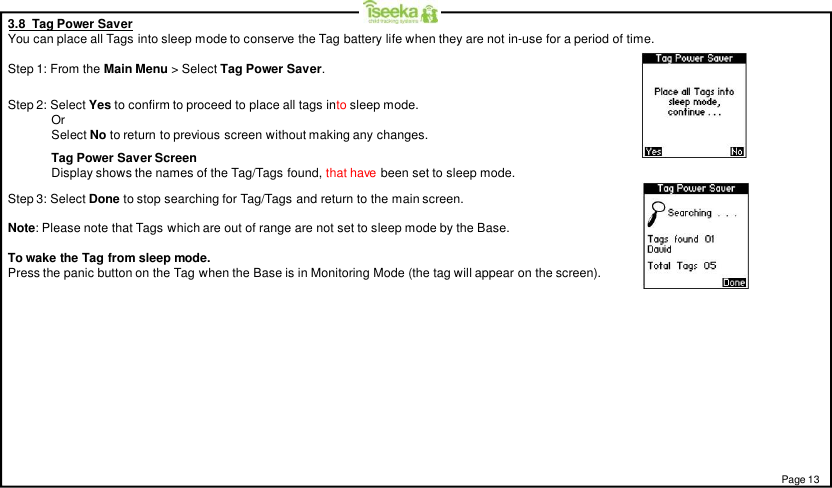 Page 133.8  Tag Power SaverYou can place all Tags into sleep mode to conserve the Tag battery life when they are not in-use for a period of time.Step 1: From the Main Menu &gt; Select Tag Power Saver.Step 3: Select Done to stop searching for Tag/Tags and return to the main screen.Note: Please note that Tags which are out of range are not set to sleep mode by the Base.To wake the Tag from sleep mode.Press the panic button on the Tag when the Base is in Monitoring Mode (the tag will appear on the screen).Step 2: Select Yes to confirm to proceed to place all tags into sleep mode.OrSelect No to return to previous screen without making any changes.Tag Power Saver ScreenDisplay shows the names of the Tag/Tags found, that have been set to sleep mode.