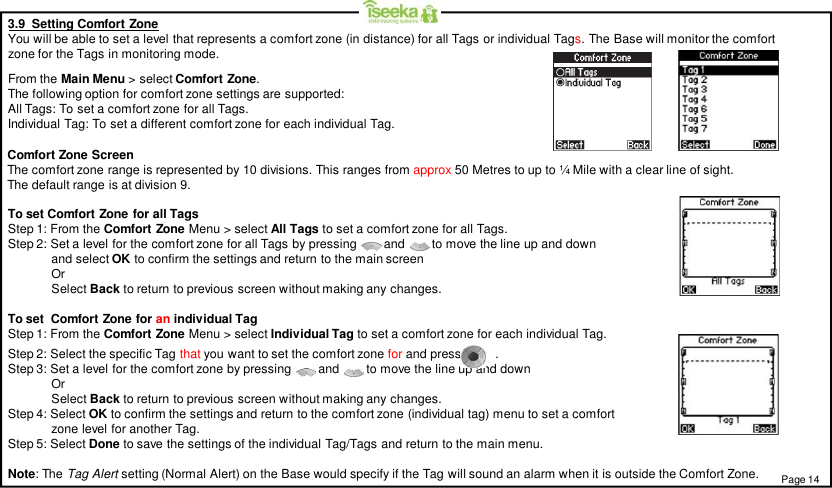 3.9  Setting Comfort ZoneYou will be able to set a level that represents a comfort zone (in distance) for all Tags or individual Tags. The Base will monitor the comfortzone for the Tags in monitoring mode.From the Main Menu &gt; select Comfort Zone.The following option for comfort zone settings are supported:All Tags: To set a comfort zone for all Tags.Individual Tag: To set a different comfort zone for each individual Tag.To set Comfort Zone for all TagsStep 1: From the Comfort Zone Menu &gt; select All Tags to set a comfort zone for all Tags.Step 2: Set a level for the comfort zone for all Tags by pressing        and      to move the line up and downand select OK to confirm the settings and return to the main screenOrSelect Back to return to previous screen without making any changes.To set  Comfort Zone for an individual TagStep 1: From the Comfort Zone Menu &gt; select Individual Tag to set a comfort zone for each individual Tag.Step 2: Select the specific Tag that you want to set the comfort zone for and press          .Step 3: Set a level for the comfort zone by pressing        and      to move the line up and downOrSelect Back to return to previous screen without making any changes.Step 4: Select OK to confirm the settings and return to the comfort zone (individual tag) menu to set a comfortzone level for another Tag.Step 5: Select Done to save the settings of the individual Tag/Tags and return to the main menu.Page 14Comfort Zone ScreenThe comfort zone range is represented by 10 divisions. This ranges from approx 50 Metres to up to ¼ Mile with a clear line of sight.The default range is at division 9.Note: The Tag Alert setting (Normal Alert) on the Base would specify if the Tag will sound an alarm when it is outside the Comfort Zone.