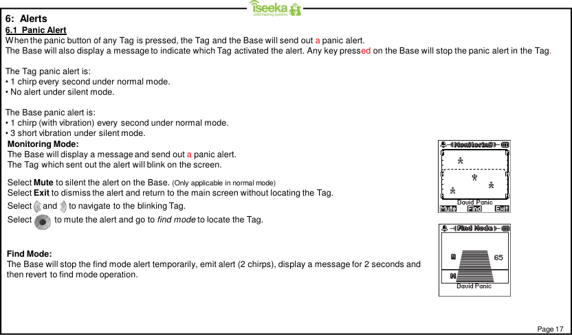 6:  Alerts6.1  Panic AlertWhen the panic button of any Tag is pressed, the Tag and the Base will send out apanic alert.The Base will also display a message to indicate which Tag activated the alert. Any key pressed on the Base will stop the panic alert in the Tag.The Tag panic alert is:• 1 chirp every second under normal mode.• No alert under silent mode.The Base panic alert is:• 1 chirp (with vibration) every second under normal mode.• 3 short vibration under silent mode.Find Mode:The Base will stop the find mode alert temporarily, emit alert (2 chirps), display a message for 2 seconds andthen revert to find mode operation.Monitoring Mode:The Base will display a message and send out apanic alert.The Tag which sent out the alert will blink on the screen.Select Mute to silent the alert on the Base. (Only applicable in normal mode)Select Exit to dismiss the alert and return to the main screen without locating the Tag.Select     and     to navigate to the blinking Tag.Select to mute the alert and go to find mode to locate the Tag.Page 17