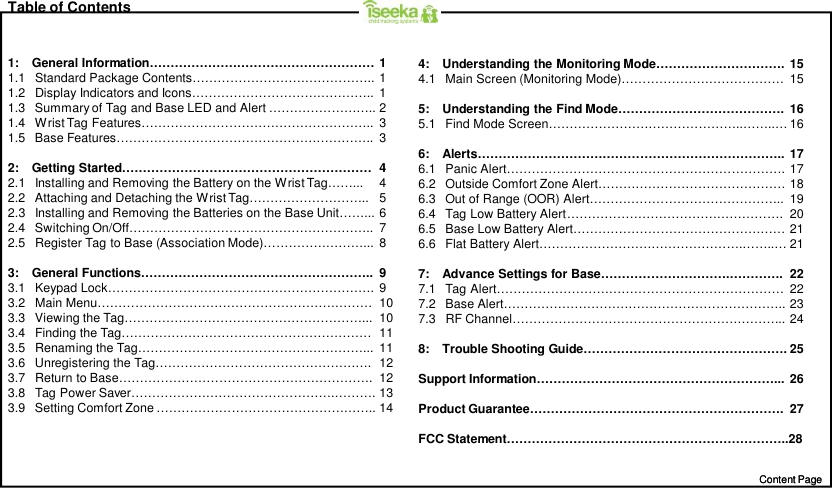 Content PageContent PageTable of Contents1:    General Information……………………………………………… 11.1   Standard Package Contents…………………………………….. 11.2   Display Indicators and Icons…………………………………….. 11.3   Summary of Tag and Base LED and Alert …………………….. 21.4   Wrist Tag Features……………………………………………….. 31.5   Base Features…………………………………………………….. 32:    Getting Started…………………………………………………… 42.1   Installing and Removing the Battery on the Wrist Tag……... 42.2   Attaching and Detaching the Wrist Tag……………………….. 52.3   Installing and Removing the Batteries on the Base Unit……... 62.4   Switching On/Off………………………………………………….. 72.5   Register Tag to Base (Association Mode)……………………... 83:    General Functions……………………………………………….. 93.1   Keypad Lock………………………………………………………. 93.2   Main Menu………………………………………………………… 103.3   Viewing the Tag…………………………………………………... 103.4   Finding the Tag…………………………………………………… 113.5   Renaming the Tag………………………………………………... 113.6   Unregistering the Tag……………………………………………. 123.7   Return to Base……………………………………………………. 123.8   Tag Power Saver………………………………………….………. 133.9   Setting Comfort Zone …………………………………………….. 144:    Understanding the Monitoring Mode…………………………. 154.1   Main Screen (Monitoring Mode)………………………………… 155:    Understanding the Find Mode…………………………………. 165.1   Find Mode Screen………………………………………..……..… 166:    Alerts……………………………………………………………….. 176.1   Panic Alert…………………………………………………………. 176.2   Outside Comfort Zone Alert……………………………………… 186.3   Out of Range (OOR) Alert……………………………………….. 196.4   Tag Low Battery Alert……………………………………………. 206.5   Base Low Battery Alert…………………………………………… 216.6   Flat Battery Alert………………………………………….……..… 217:    Advance Settings for Base………………………….…………. 227.1   Tag Alert…………………………………………………………… 227.2   Base Alert………………………………………………………….. 237.3   RF Channel………………………………………………………... 248:    Trouble Shooting Guide…………………………………………. 25Support Information…………………………………………………... 26Product Guarantee……………………………………………………. 27FCC Statement…………………………………………………………..28