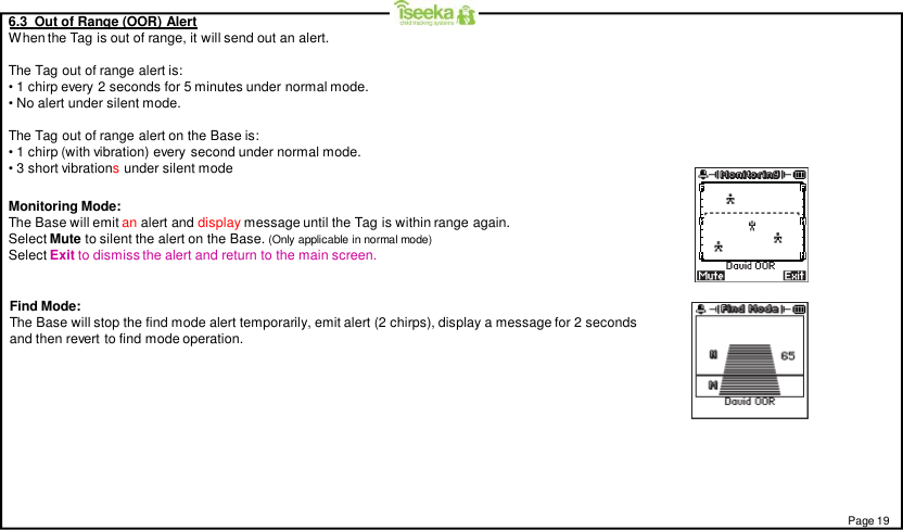 6.3  Out of Range (OOR) AlertWhen the Tag is out of range, it will send out an alert.The Tag out of range alert is:• 1 chirp every 2 seconds for 5 minutes under normal mode.• No alert under silent mode.The Tag out of range alert on the Base is:• 1 chirp (with vibration) every second under normal mode.• 3 short vibrationsunder silent modeMonitoring Mode:The Base will emit an alert and display message until the Tag is within range again.Select Mute to silent the alert on the Base. (Only applicable in normal mode)Select Exit to dismiss the alert and return to the main screen.Find Mode:The Base will stop the find mode alert temporarily, emit alert (2 chirps), display a message for 2 secondsand then revert to find mode operation.Page 19