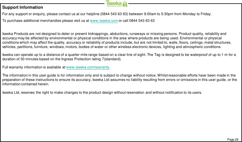 Support InformationFor any support or enquiry, please contact us at our helpline (0844 543 63 63) between 9:00am to 5:30pm from Monday to Friday.To purchase additional merchandise please visit us at www.iseeka.com or call 0844 543 63 63Iseeka Products are not designed to deter or prevent kidnappings, abductions, runaways or missing persons. Product quality, reliability andaccuracy may be affected by environmental or physical conditions in the area where products are being used. Environmental or physicalconditions which may affect the quality, accuracy or reliability of products include, but are not limited to, walls, floors, ceilings, metal structures,vehicles, partitions, furniture, windows, motors, bodies of water or other wireless electronic devices, lighting and atmospheric conditions.Iseeka can operate up to a distance of a quarter mile range based on a clear line of sight. The Tag is designed to be waterproof of up to 1 m for aduration of 30 minutes based on the Ingress Protection rating 7(standard).Full warranty information is available at www.iseeka.com/warranty.The information in this user guide is for information only and is subject to change without notice. Whilst reasonable efforts have been made in thepreparation of these instructions to ensure its accuracy, Iseeka Ltd assumes no liability resulting from errors or omissions in this user guide, or theinformation contained herein.Iseeka Ltd, reserves the right to make changes to the product design without reservation and without notification to its users.Page 26